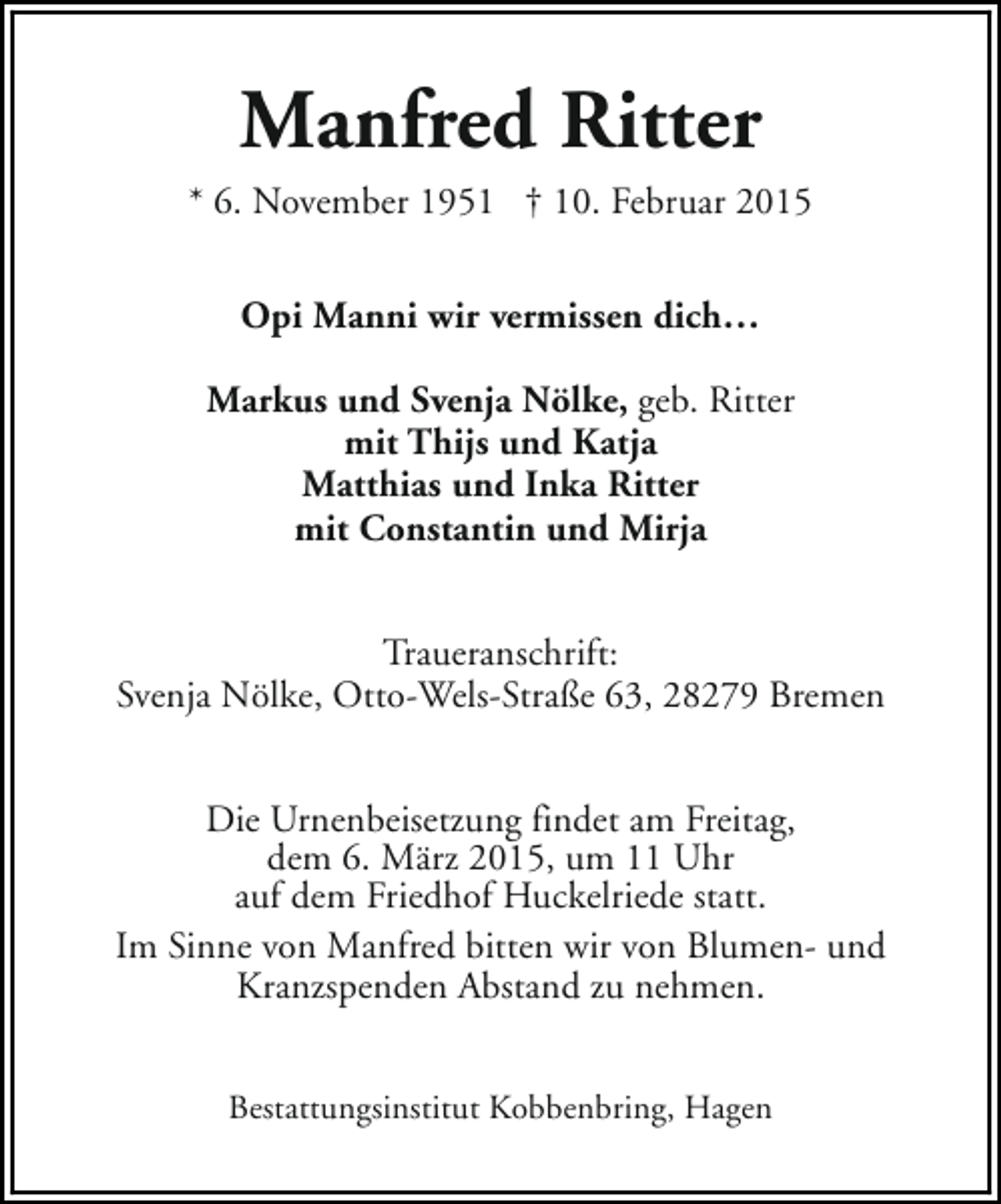<p>Manfred Ritter<br />* 6. November 1951 † 10. Februar 2015<br />Opi Manni wir vermissen dich…<br />Markus und Svenja Nölke, geb. Ritter<br />mit Thijs und Katja<br />Matthias und Inka Ritter<br />mit Constantin und Mirja<br />Traueranschrift:<br />Svenja Nölke, Otto-Wels-Straße 63, 28279 Bremen<br />Die Urnenbeisetzung findet am Freitag,<br />dem 6. März 2015, um 11 Uhr<br />auf dem Friedhof Huckelriede statt.<br />Im Sinne von Manfred bitten wir von Blumen- und<br />Kranzspenden Abstand zu nehmen.<br />Bestattungsinstitut Kobbenbring, Hagen</p>