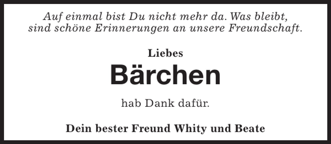 <p>Auf einmal bist Du nicht mehr da. Was bleibt,<br />sind schöne Erinnerungen an unsere Freundschaft.<br />Liebes</p><p>Bärchen<br />hab Dank dafür.<br />Dein bester Freund Whity und Beate</p>