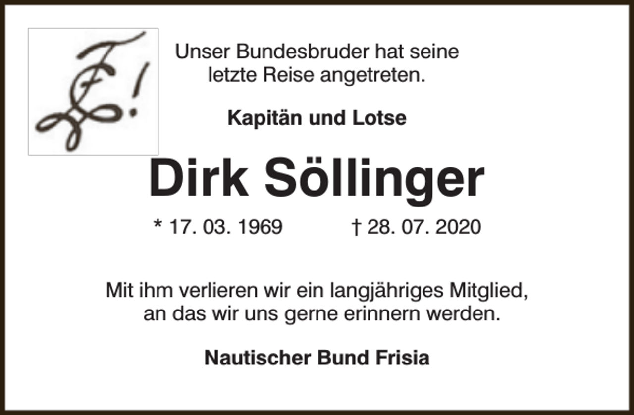 <p>Unser Bundesbruder hat seine<br />letzte Reise angetreten.<br />Kapitän und Lotse</p><p>Dirk Söllinger<br />* 17. 03. 1969</p><p>† 28. 07. 2020</p><p>Mit ihm verlieren wir ein langjähriges Mitglied,<br />an das wir uns gerne erinnern werden.<br />Nautischer Bund Frisia</p>