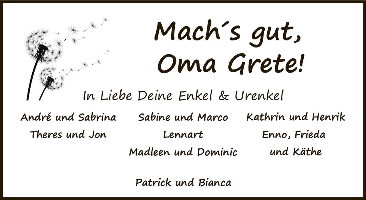<p><i>Mach´s gut,</i></p><p><i>Oma Grete!</i></p><p><i>In Liebe Deine Enkel & Urenkel</i></p><p>André und Sabrina<br/>Theres und Jon<br/>Sabine und Marco<br/>Lennart<br/>Madleen und Dominic<br/>Kathrin und Henrik<br/>Enno, Frieda<br/>und Käthe</p><p>Patrick und Bianca</p>