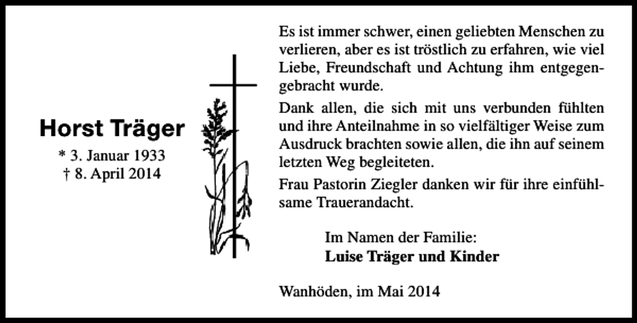 <p>Horst Träger<br />* 3. Januar 1933<br />† 8. April 2014</p><p>Es ist immer schwer, einen geliebten Menschen zu<br />verlieren, aber es ist tröstlich zu erfahren, wie viel<br />Liebe, Freundschaft und Achtung ihm entgegengebracht wurde.<br />Dank allen, die sich mit uns verbunden fühlten<br />und ihre Anteilnahme in so vielfältiger Weise zum<br />Ausdruck brachten sowie allen, die ihn auf seinem<br />letzten Weg begleiteten.<br />Frau Pastorin Ziegler danken wir für ihre einfühlsame Trauerandacht.<br />Im Namen der Familie:<br />Luise Träger und Kinder<br />Wanhöden, im Mai 2014</p>