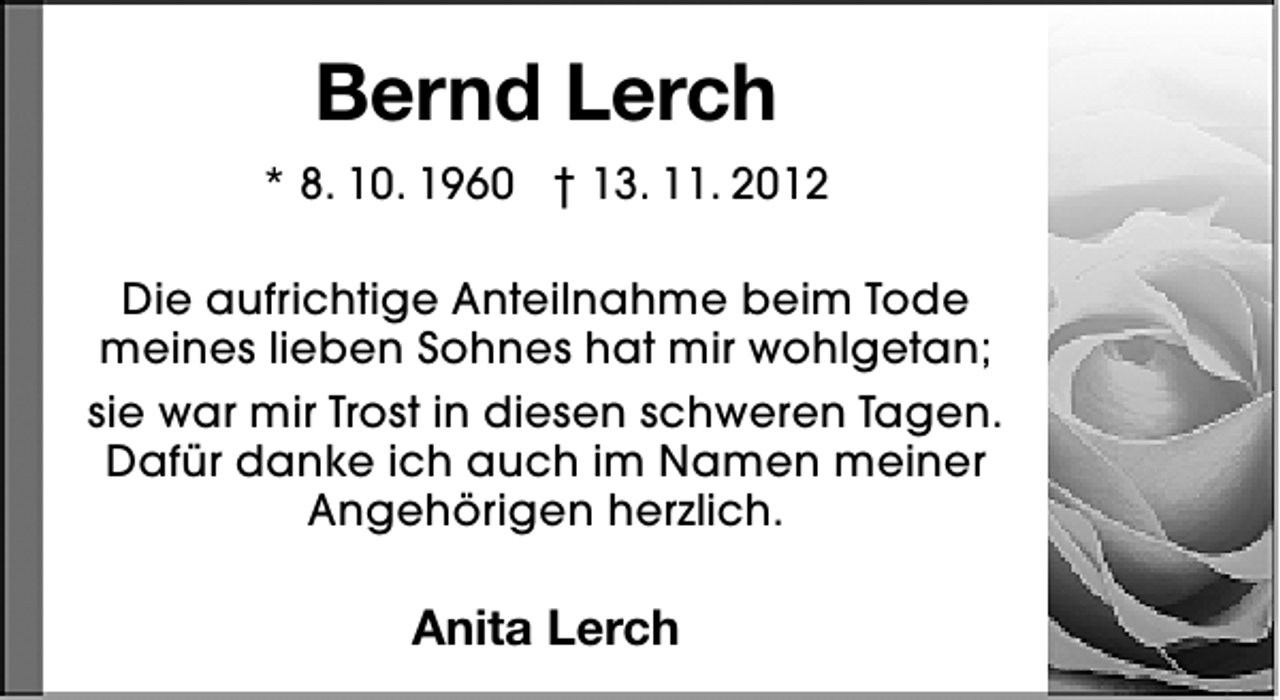 <p>Bernd Lerch<br />* 8. 10. 1960 † 13. 11. 2012<br />Die aufrichtige Anteilnahme beim Tode<br />meines lieben Sohnes hat mir wohlgetan;<br />sie war mir Trost in diesen schweren Tagen.<br />Dafür danke ich auch im Namen meiner<br />Angehörigen herzlich.</p><p>Anita Lerch</p>