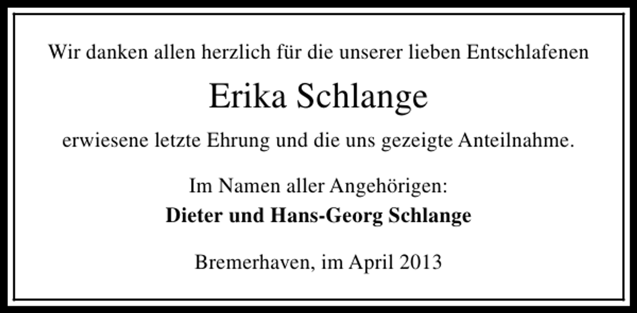 <p>Wir danken allen herzlich für die unserer lieben Entschlafenen</p><p>Erika Schlange<br />erwiesene letzte Ehrung und die uns gezeigte Anteilnahme.<br />Im Namen aller Angehörigen:<br />Dieter und Hans-Georg Schlange<br />Bremerhaven, im April 2013</p>