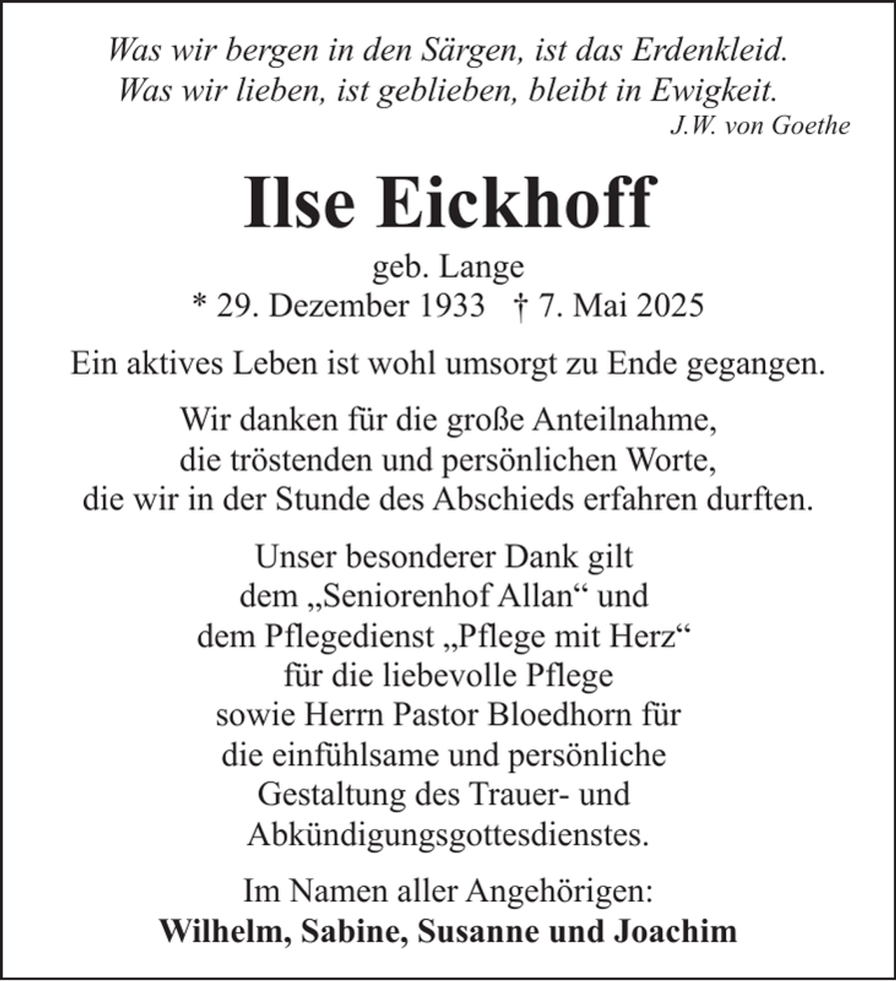 <p>Was wir bergen in den Särgen, ist das Erdenkleid.<br />Was wir lieben, ist geblieben, bleibt in Ewigkeit.</p><p>J.W. von Goethe</p><p>Ilse Eickhoff</p><p>geb. Lange<br />* 29. Dezember 1933 † 7. Mai 2025<br />Ein aktives Leben ist wohl umsorgt zu Ende gegangen.<br />Wir danken für die große Anteilnahme,<br />die tröstenden und persönlichen Worte,<br />die wir in der Stunde des Abschieds erfahren durften.<br />Unser besonderer Dank gilt<br />dem „Seniorenhof Allan“ und<br />dem Pflegedienst „Pflege mit Herz“<br />für die liebevolle Pflege<br />sowie Herrn Pastor Bloedhorn für<br />die einfühlsame und persönliche<br />Gestaltung des Trauer- und<br />Abkündigungsgottesdienstes.<br />Im Namen aller Angehörigen:<br />Wilhelm, Sabine, Susanne und Joachim</p>
