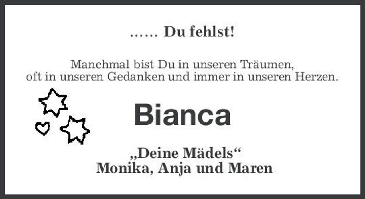 <p>...... Du fehlst!<br />Manchmal bist Du in unseren Träumen, oft in unseren Gedanken und immer in unseren Herzen.</p>
<p>Bianca<br />„Deine Mädels“ Monika, Anja und Maren</p>