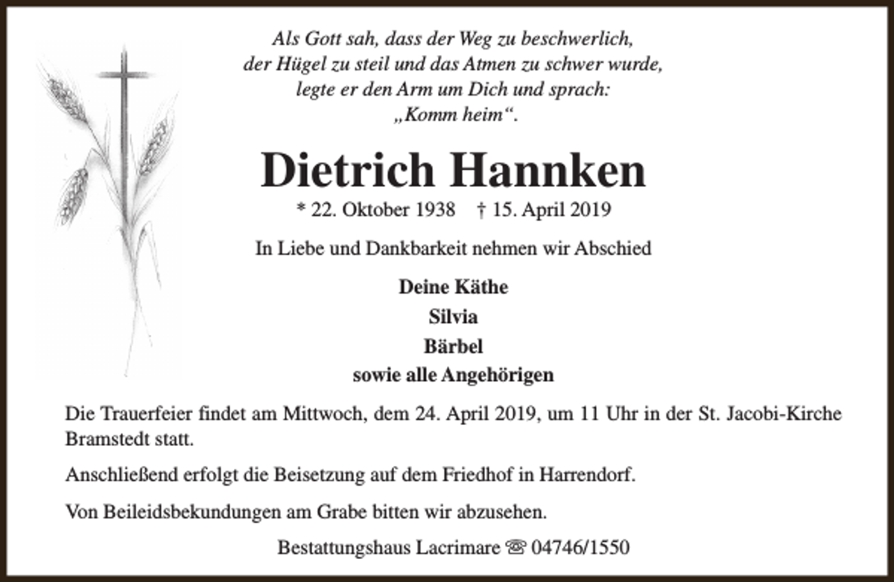 <p>Als Gott sah, dass der Weg zu beschwerlich,<br />der Hügel zu steil und das Atmen zu schwer wurde,<br />legte er den Arm um Dich und sprach:<br />„Komm heim“.</p><p>Dietrich Hannken<br />* 22. Oktober 1938</p><p>† 15. April 2019</p><p>In Liebe und Dankbarkeit nehmen wir Abschied<br />Deine Käthe<br />Silvia<br />Bärbel<br />sowie alle Angehörigen<br />Die Trauerfeier findet am Mittwoch, dem 24. April 2019, um 11 Uhr in der St. Jacobi-Kirche<br />Bramstedt statt.<br />Anschließend erfolgt die Beisetzung auf dem Friedhof in Harrendorf.<br />Von Beileidsbekundungen am Grabe bitten wir abzusehen.<br />Bestattungshaus Lacrimare s 04746/1550</p>