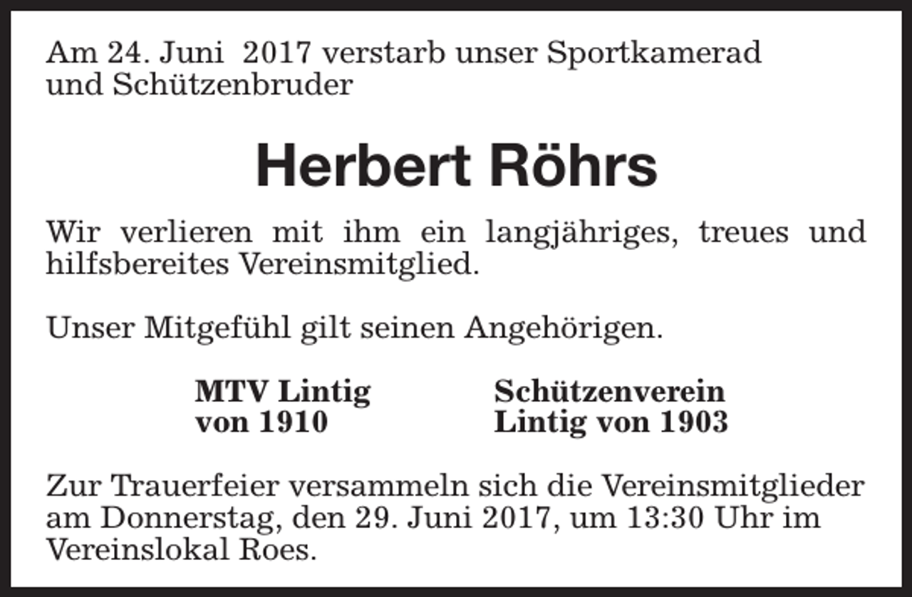 <p>Am 24. Juni 2017 verstarb unser Sportkamerad<br />und Schützenbruder</p><p>Herbert Röhrs<br />Wir verlieren mit ihm ein langjähriges, treues und<br />hilfsbereites Vereinsmitglied.<br />Unser Mitgefühl gilt seinen Angehörigen.<br />MTV Lintig<br />von 1910</p><p>Schützenverein<br />Lintig von 1903</p><p>Zur Trauerfeier versammeln sich die Vereinsmitglieder<br />am Donnerstag, den 29. Juni 2017, um 13:30 Uhr im<br />Vereinslokal Roes.</p>