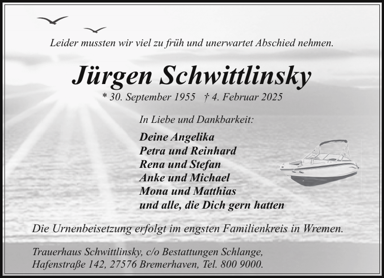 <p>Leider mussten wir viel zu früh und unerwartet Abschied nehmen.</p><p>Jürgen Schwittlinsky<br />* 30. September 1955 † 4. Februar 2025<br />In Liebe und Dankbarkeit:</p><p>Deine Angelika<br />Petra und Reinhard<br />Rena und Stefan<br />Anke und Michael<br />Mona und Matthias<br />und alle, die Dich gern hatten<br />Die Urnenbeisetzung erfolgt im engsten Familienkreis in Wremen.<br />Trauerhaus Schwittlinsky, c/o Bestattungen Schlange,<br />Hafenstraße 142, 27576 Bremerhaven, Tel. 800 9000.</p>