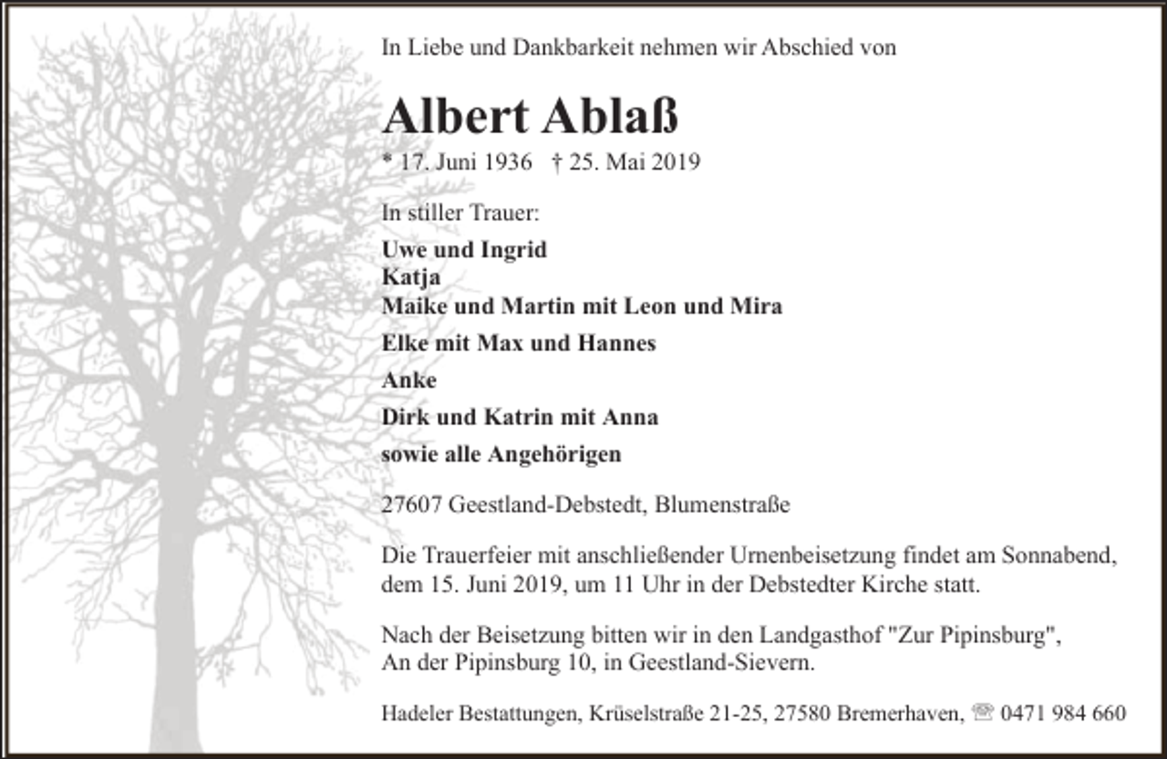 <p>In Liebe und Dankbarkeit nehmen wir Abschied von</p><p>Albert Ablaß</p><p>* 17. Juni 1936 † 25. Mai 2019<br />In stiller Trauer:<br />Uwe und Ingrid<br />Katja<br />Maike und Martin mit Leon und Mira<br />Elke mit Max und Hannes<br />Anke<br />Dirk und Katrin mit Anna<br />sowie alle Angehörigen<br />27607 Geestland-Debstedt, Blumenstraße<br />Die Trauerfeier mit anschließender Urnenbeisetzung findet am Sonnabend,<br />dem 15. Juni 2019, um 11 Uhr in der Debstedter Kirche statt.<br />Nach der Beisetzung bitten wir in den Landgasthof "Zur Pipinsburg",<br />An der Pipinsburg 10, in Geestland-Sievern.<br />Hadeler Bestattungen, Krüselstraße 21-25, 27580 Bremerhaven, ' 0471 984 660</p>
