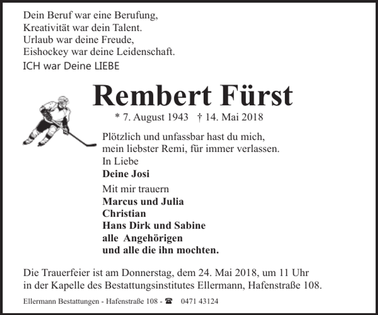 <p>Dein Beruf war eine Berufung,<br />Kreativität war dein Talent.<br />Urlaub war deine Freude,<br />Eishockey war deine Leidenschaft.<br />ICH war Deine LIEBE</p><p>Rembert Fürst<br />* 7. August 1943 † 14. Mai 2018</p><p>Plötzlich und unfassbar hast du mich,<br />mein liebster Remi, für immer verlassen.<br />In Liebe<br />Deine Josi<br />Mit mir trauern<br />Marcus und Julia<br />Christian<br />Hans Dirk und Sabine<br />alle Angehörigen<br />und alle die ihn mochten.<br />Die Trauerfeier ist am Donnerstag, dem 24. Mai 2018, um 11 Uhr<br />in der Kapelle des Bestattungsinstitutes Ellermann, Hafenstraße 108.<br />Ellermann Bestattungen - Hafenstraße 108 - (</p><p>0471 43124</p>