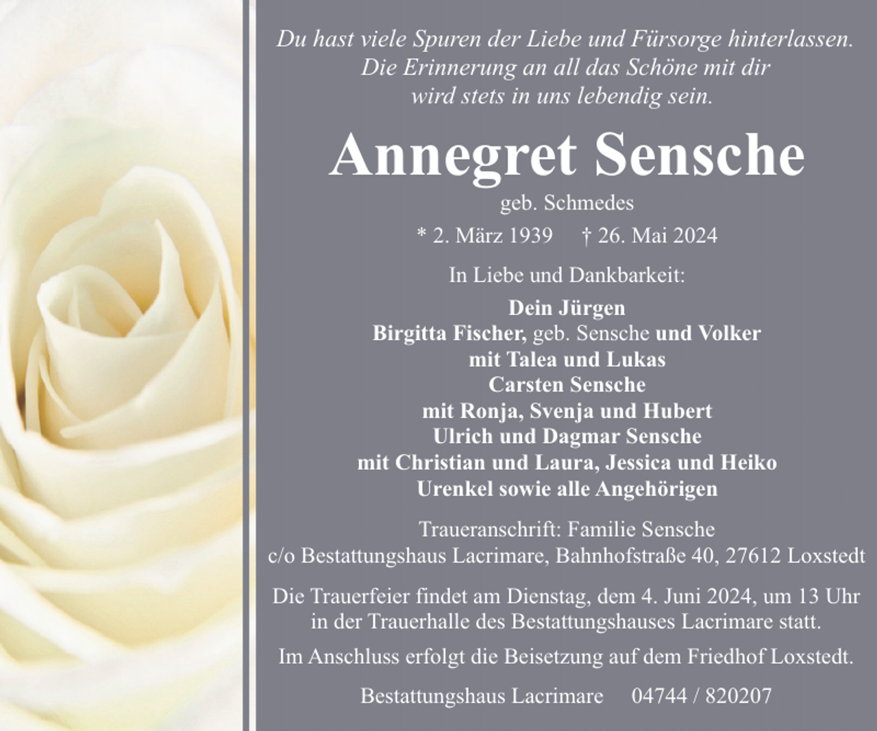 <p>Du hast viele Spuren der Liebe und Fürsorge hinterlassen.<br />Die Erinnerung an all das Schöne mit dir<br />wird stets in uns lebendig sein.</p><p>Annegret Sensche<br />geb. Schmedes<br />* 2. März 1939 † 26. Mai 2024</p><p>In Liebe und Dankbarkeit:<br />Dein Jürgen<br />Birgitta Fischer, geb. Sensche und Volker<br />mit Talea und Lukas<br />Carsten Sensche<br />mit Ronja, Svenja und Hubert<br />Ulrich und Dagmar Sensche<br />mit Christian und Laura, Jessica und Heiko<br />Urenkel sowie alle Angehörigen<br />Traueranschrift: Familie Sensche<br />c/o Bestattungshaus Lacrimare, Bahnhofstraße 40, 27612 Loxstedt<br />Die Trauerfeier findet am Dienstag, dem 4. Juni 2024, um 13 Uhr<br />in der Trauerhalle des Bestattungshauses Lacrimare statt.<br />Im Anschluss erfolgt die Beisetzung auf dem Friedhof Loxstedt.<br />Bestattungshaus Lacrimare</p><p>04744 / 820207</p>