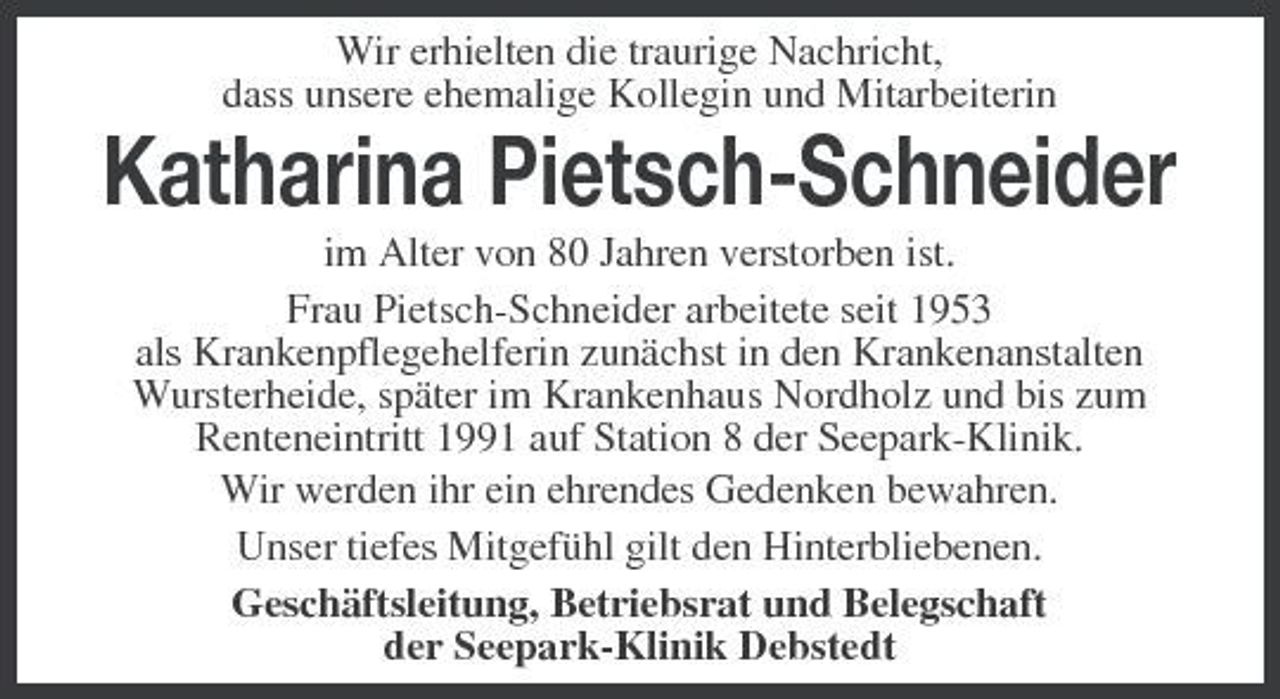<p>Wir erhielten die traurige Nachricht, dass unsere ehemalige Kollegin und Mitarbeiterin</p><p>Katharina Pietsch-Schneider<br />im Alter von 80 Jahren verstorben ist. Frau Pietsch-Schneider arbeitete seit 1953 als Krankenpflegehelferin zunächst in den Krankenanstalten Wursterheide, später im Krankenhaus Nordholz und bis zum Renteneintritt 1991 auf Station 8 der Seepark-Klinik. Wir werden ihr ein ehrendes Gedenken bewahren. Unser tiefes Mitgefühl gilt den Hinterbliebenen. Geschäftsleitung, Betriebsrat und Belegschaft der Seepark-Klinik Debstedt</p>
