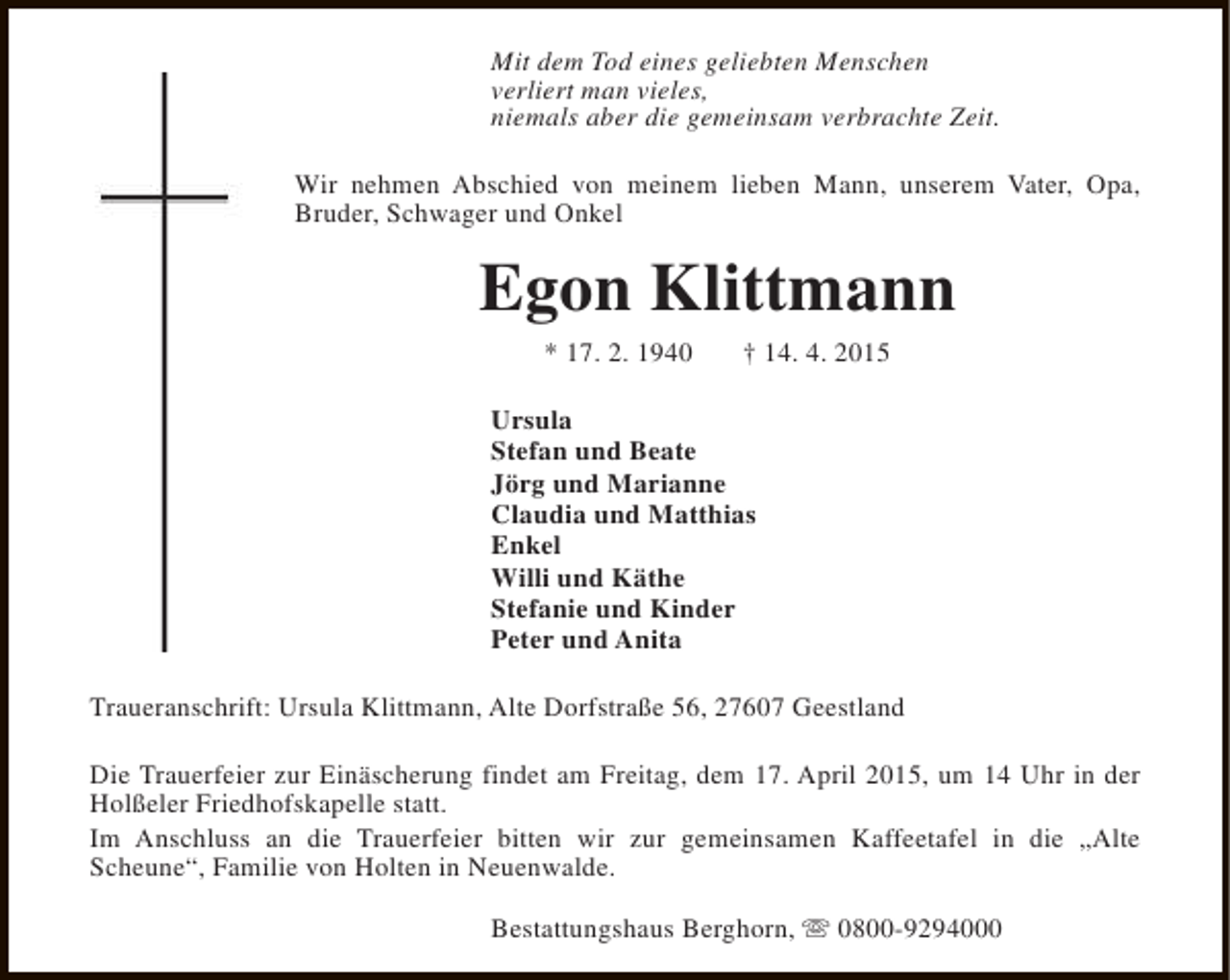 <p>Mit dem Tod eines geliebten Menschen<br />verliert man vieles,<br />niemals aber die gemeinsam verbrachte Zeit.<br />Wir nehmen Abschied von meinem lieben Mann, unserem Vater, Opa,<br />Bruder, Schwager und Onkel</p><p>Egon Klittmann<br />* 17. 2. 1940</p><p>† 14. 4. 2015</p><p>Ursula<br />Stefan und Beate<br />Jörg und Marianne<br />Claudia und Matthias<br />Enkel<br />Willi und Käthe<br />Stefanie und Kinder<br />Peter und Anita<br />Traueranschrift: Ursula Klittmann, Alte Dorfstraße 56, 27607 Geestland<br />Die Trauerfeier zur Einäscherung findet am Freitag, dem 17. April 2015, um 14 Uhr in der<br />Holßeler Friedhofskapelle statt.<br />Im Anschluss an die Trauerfeier bitten wir zur gemeinsamen Kaffeetafel in die „Alte<br />Scheune“, Familie von Holten in Neuenwalde.<br />Bestattungshaus Berghorn, s 0800-9294000</p>