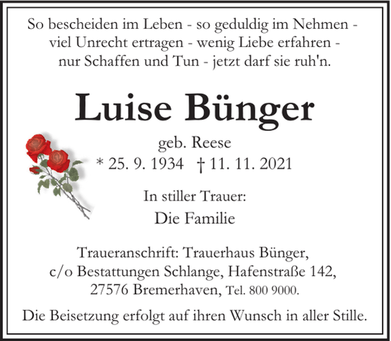 <p>So bescheiden im Leben - so geduldig im Nehmen viel Unrecht ertragen - wenig Liebe erfahren nur Schaffen und Tun - jetzt darf sie ruh'n.</p><p>Luise Bünger<br />geb. Reese<br />* 25. 9. 1934 † 11. 11. 2021<br />In stiller Trauer:</p><p>Die Familie</p><p>Traueranschrift: Trauerhaus Bünger,<br />c/o Bestattungen Schlange, Hafenstraße 142,<br />27576 Bremerhaven, Tel. 800 9000.<br />Die Beisetzung erfolgt auf ihren Wunsch in aller Stille.</p>