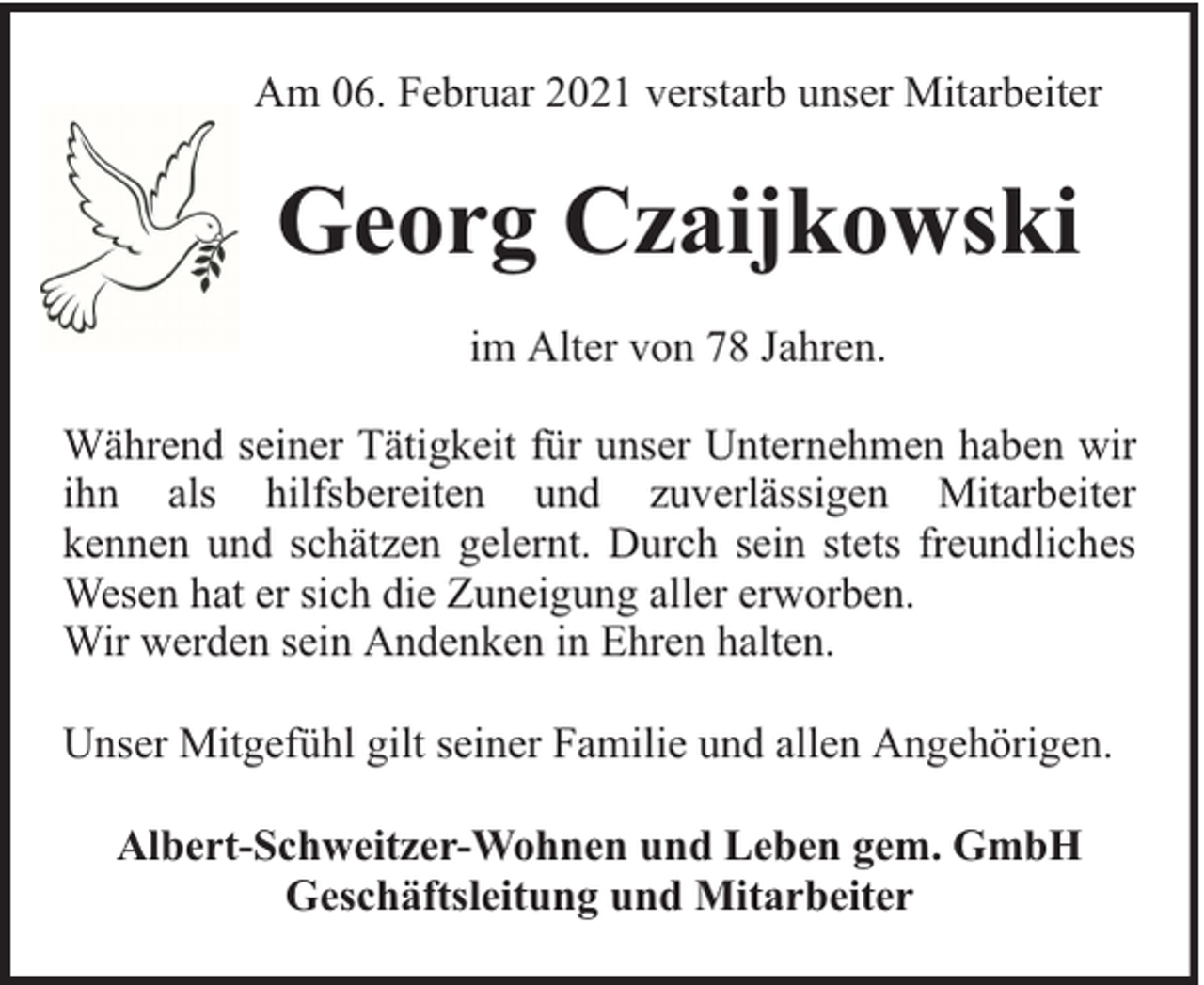 <p>Am 06. Februar 2021 verstarb unser Mitarbeiter</p><p>Georg Czaijkowski<br />im Alter von 78 Jahren.<br />Während seiner Tätigkeit für unser Unternehmen haben wir<br />ihn als hilfsbereiten und zuverlässigen Mitarbeiter<br />kennen und schätzen gelernt. Durch sein stets freundliches<br />Wesen hat er sich die Zuneigung aller erworben.<br />Wir werden sein Andenken in Ehren halten.<br />Unser Mitgefühl gilt seiner Familie und allen Angehörigen.<br />Albert-Schweitzer-Wohnen und Leben gem. GmbH<br />Geschäftsleitung und Mitarbeiter</p>