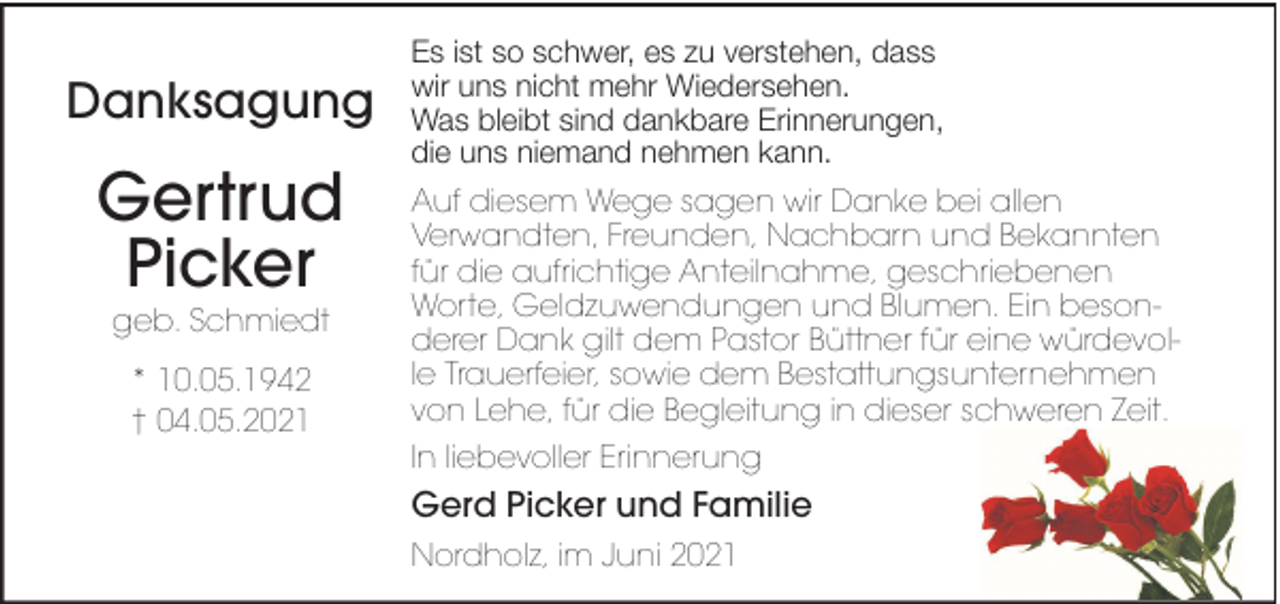 <p>Danksagung</p>
<p>Gertrud<br />Picker<br />geb. Schmiedt<br />* 10.05.1942<br />† 04.05.2021</p>
<p>Es ist so schwer, es zu verstehen, dass<br />wir uns nicht mehr Wiedersehen.<br />Was bleibt sind dankbare Erinnerungen,<br />die uns niemand nehmen kann.<br />Auf diesem Wege sagen wir Danke bei allen<br />Verwandten, Freunden, Nachbarn und Bekannten<br />für die aufrichtige Anteilnahme, geschriebenen<br />Worte, Geldzuwendungen und Blumen. Ein besonderer Dank gilt dem Pastor Büttner für eine würdevolle Trauerfeier, sowie dem Bestattungsunternehmen<br />von Lehe, für die Begleitung in dieser schweren Zeit.<br />In liebevoller Erinnerung</p>
<p>Gerd Picker und Familie<br />Nordholz, im Juni 2021</p>