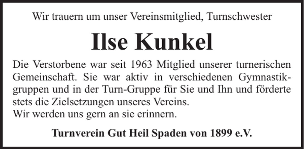 <p>Wir trauern um unser Vereinsmitglied, Turnschwester</p><p>Ilse Kunkel</p><p>Die Verstorbene war seit 1963 Mitglied unserer turnerischen<br />Gemeinschaft. Sie war aktiv in verschiedenen Gymnastikgruppen und in der Turn-Gruppe für Sie und Ihn und förderte<br />stets die Zielsetzungen unseres Vereins.<br />Wir werden uns gern an sie erinnern.<br />Turnverein Gut Heil Spaden von 1899 e.V.</p>