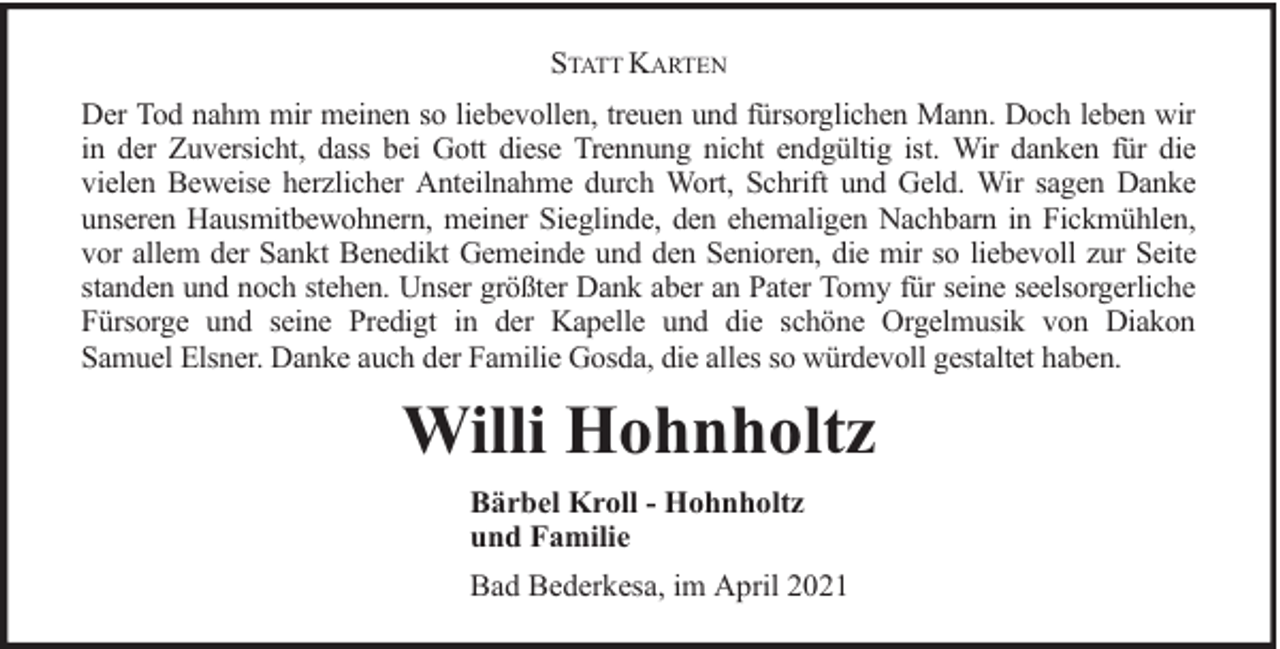 <p>STATT KARTEN<br />Der Tod nahm mir meinen so liebevollen, treuen und fürsorglichen Mann. Doch leben wir<br />in der Zuversicht, dass bei Gott diese Trennung nicht endgültig ist. Wir danken für die<br />vielen Beweise herzlicher Anteilnahme durch Wort, Schrift und Geld. Wir sagen Danke<br />unseren Hausmitbewohnern, meiner Sieglinde, den ehemaligen Nachbarn in Fickmühlen,<br />vor allem der Sankt Benedikt Gemeinde und den Senioren, die mir so liebevoll zur Seite<br />standen und noch stehen. Unser größter Dank aber an Pater Tomy für seine seelsorgerliche<br />Fürsorge und seine Predigt in der Kapelle und die schöne Orgelmusik von Diakon<br />Samuel Elsner. Danke auch der Familie Gosda, die alles so würdevoll gestaltet haben.</p><p>Willi Hohnholtz<br />Bärbel Kroll - Hohnholtz<br />und Familie<br />Bad Bederkesa, im April 2021</p>
