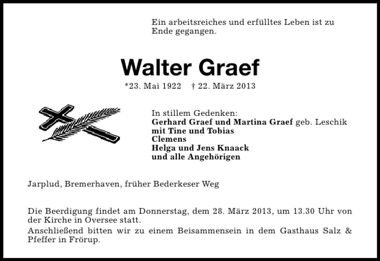 <p>Ein arbeitsreiches und erfülltes Leben ist zu<br />Ende gegangen.</p><p>Walter Graef<br />*23. Mai 1922</p><p>† 22. März 2013</p><p>In stillem Gedenken:<br />Gerhard Graef und Martina Graef geb. Leschik<br />mit Tine und Tobias<br />Clemens<br />Helga und Jens Knaack<br />und alle Angehörigen<br />Jarplud, Bremerhaven, früher Bederkeser Weg<br />Die Beerdigung findet am Donnerstag, dem 28. März 2013, um 13.30 Uhr von<br />der Kirche in Oversee statt.<br />Anschließend bitten wir zu einem Beisammensein in dem Gasthaus Salz &amp;<br />Pfeffer in Frörup.</p>