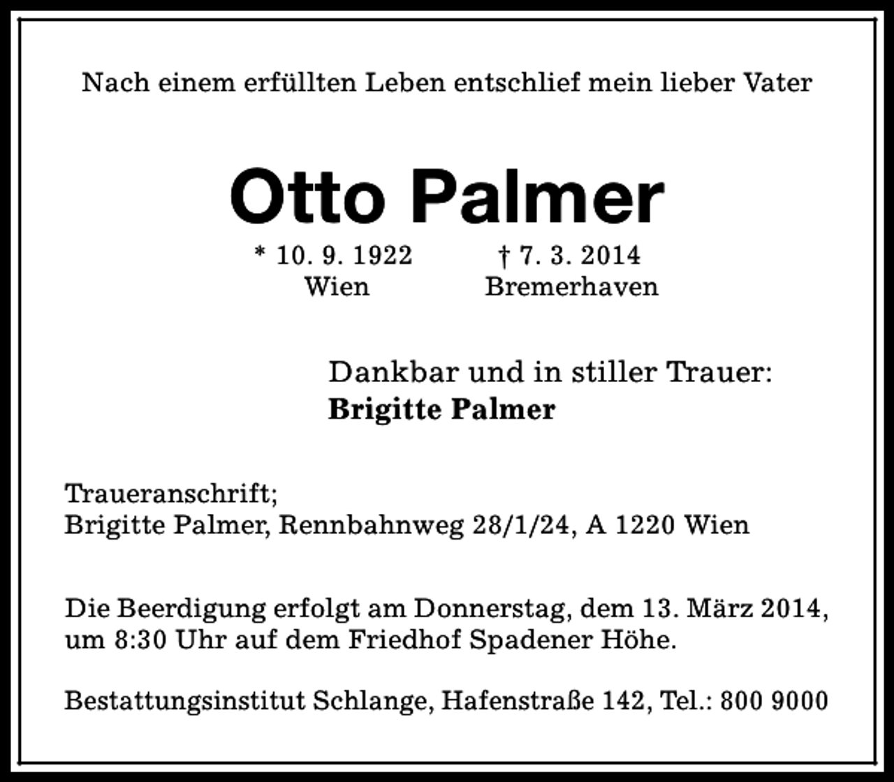 <p>Nach einem erfüllten Leben entschlief mein lieber Vater</p><p>Otto Palmer<br />* 10. 9. 1922<br />Wien</p><p>† 7. 3. 2014<br />Bremerhaven</p><p>Dankbar und in stiller Trauer:<br />Brigitte Palmer<br />Traueranschrift;<br />Brigitte Palmer, Rennbahnweg 28/1/24, A 1220 Wien<br />Die Beerdigung erfolgt am Donnerstag, dem 13. März 2014,<br />um 8:30 Uhr auf dem Friedhof Spadener Höhe.<br />Bestattungsinstitut Schlange, Hafenstraße 142, Tel.: 800 9000</p>