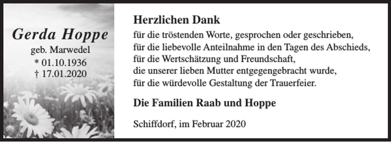 <p>Gerda Hoppe<br />geb. Marwedel<br />* 01.10.1936<br />† 17.01.2020</p><p>Herzlichen Dank<br />für die tröstenden Worte, gesprochen oder geschrieben,<br />für die liebevolle Anteilnahme in den Tagen des Abschieds,<br />für die Wertschätzung und Freundschaft,<br />die unserer lieben Mutter entgegengebracht wurde,<br />für die würdevolle Gestaltung der Trauerfeier.</p><p>Die Familien Raab und Hoppe<br />Schiffdorf, im Februar 2020</p>