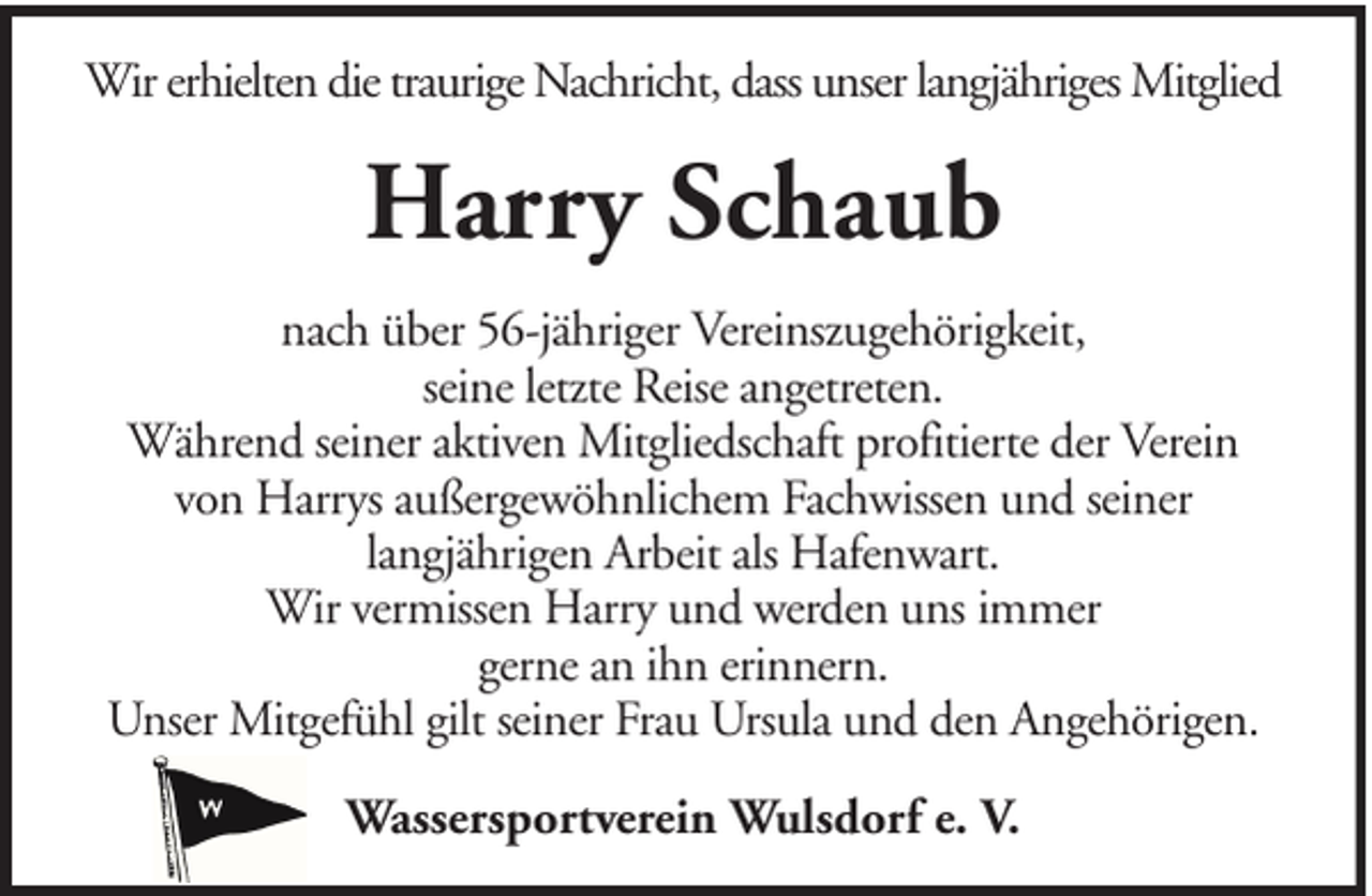 <p>Wir erhielten die traurige Nachricht, dass unser langjähriges Mitglied</p><p>Harry Schaub<br />nach über 56-jähriger Vereinszugehörigkeit,<br />seine letzte Reise angetreten.<br />Während seiner aktiven Mitgliedschaft profitierte der Verein<br />von Harrys außergewöhnlichem Fachwissen und seiner<br />langjährigen Arbeit als Hafenwart.<br />Wir vermissen Harry und werden uns immer<br />gerne an ihn erinnern.<br />Unser Mitgefühl gilt seiner Frau Ursula und den Angehörigen.<br />Wassersportverein Wulsdorf e. V.</p>