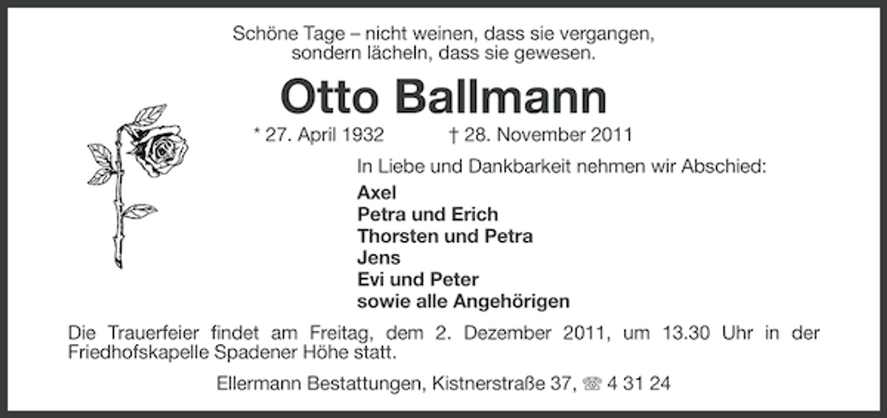 <p>Schöne Tage – nicht weinen, dass sie vergangen,<br />sondern lächeln, dass sie gewesen.</p><p>Otto Ballmann<br />* 27. April 1932</p><p>† 28. November 2011</p><p>In Liebe und Dankbarkeit nehmen wir Abschied:<br />Axel<br />Petra und Erich<br />Thorsten und Petra<br />Jens<br />Evi und Peter<br />sowie alle Angehörigen<br />Die Trauerfeier findet am Freitag, dem 2. Dezember 2011, um 13.30 Uhr in der<br />Friedhofskapelle Spadener Höhe statt.<br />Ellermann Bestattungen, Kistnerstraße 37, 4 31 24</p>