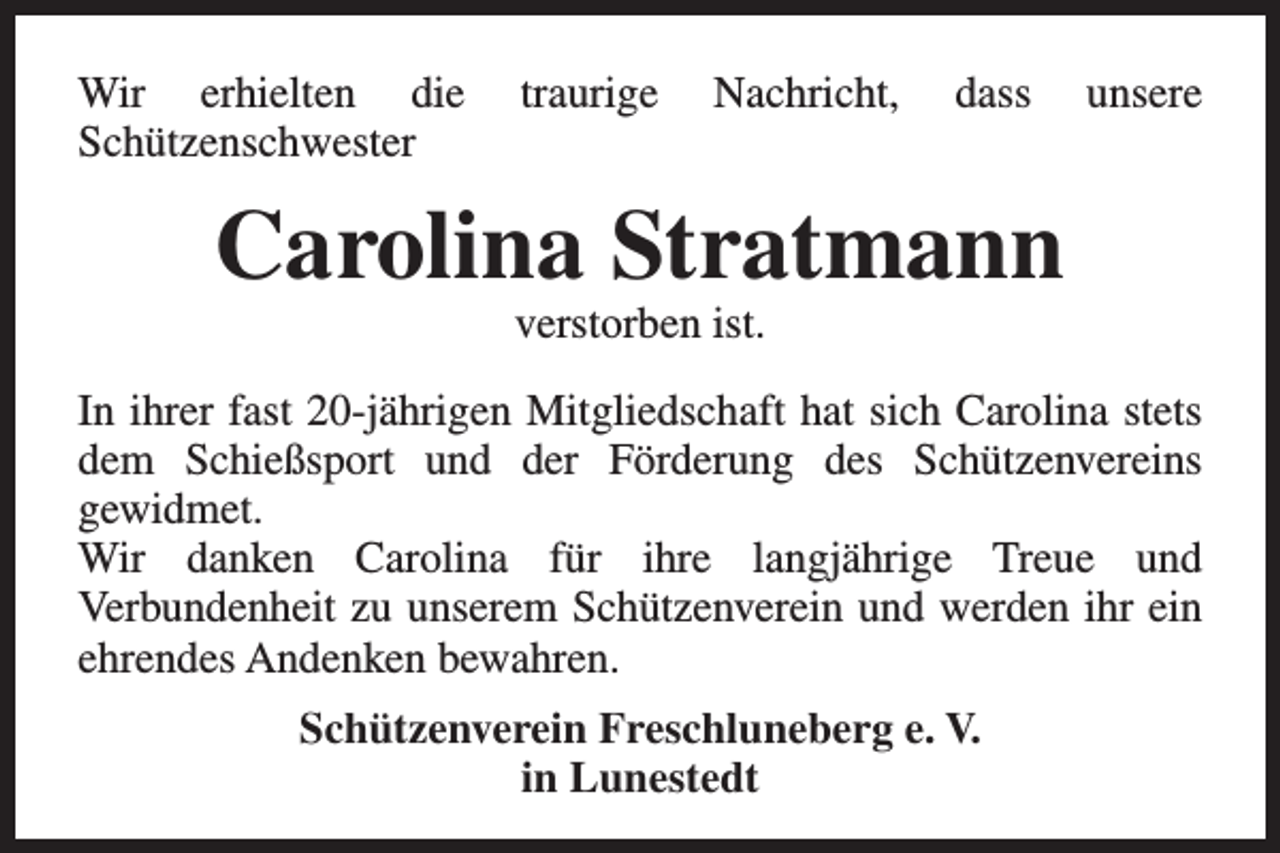 <p>Wir erhielten die<br />Schützenschwester</p><p>traurige</p><p>Nachricht,</p><p>dass</p><p>unsere</p><p>Carolina Stratmann<br />verstorben ist.</p><p>In ihrer fast 20-jährigen Mitgliedschaft hat sich Carolina stets<br />dem Schießsport und der Förderung des Schützenvereins<br />gewidmet.<br />Wir danken Carolina für ihre langjährige Treue und<br />Verbundenheit zu unserem Schützenverein und werden ihr ein<br />ehrendes Andenken bewahren.<br />Schützenverein Freschluneberg e. V.<br />in Lunestedt</p>