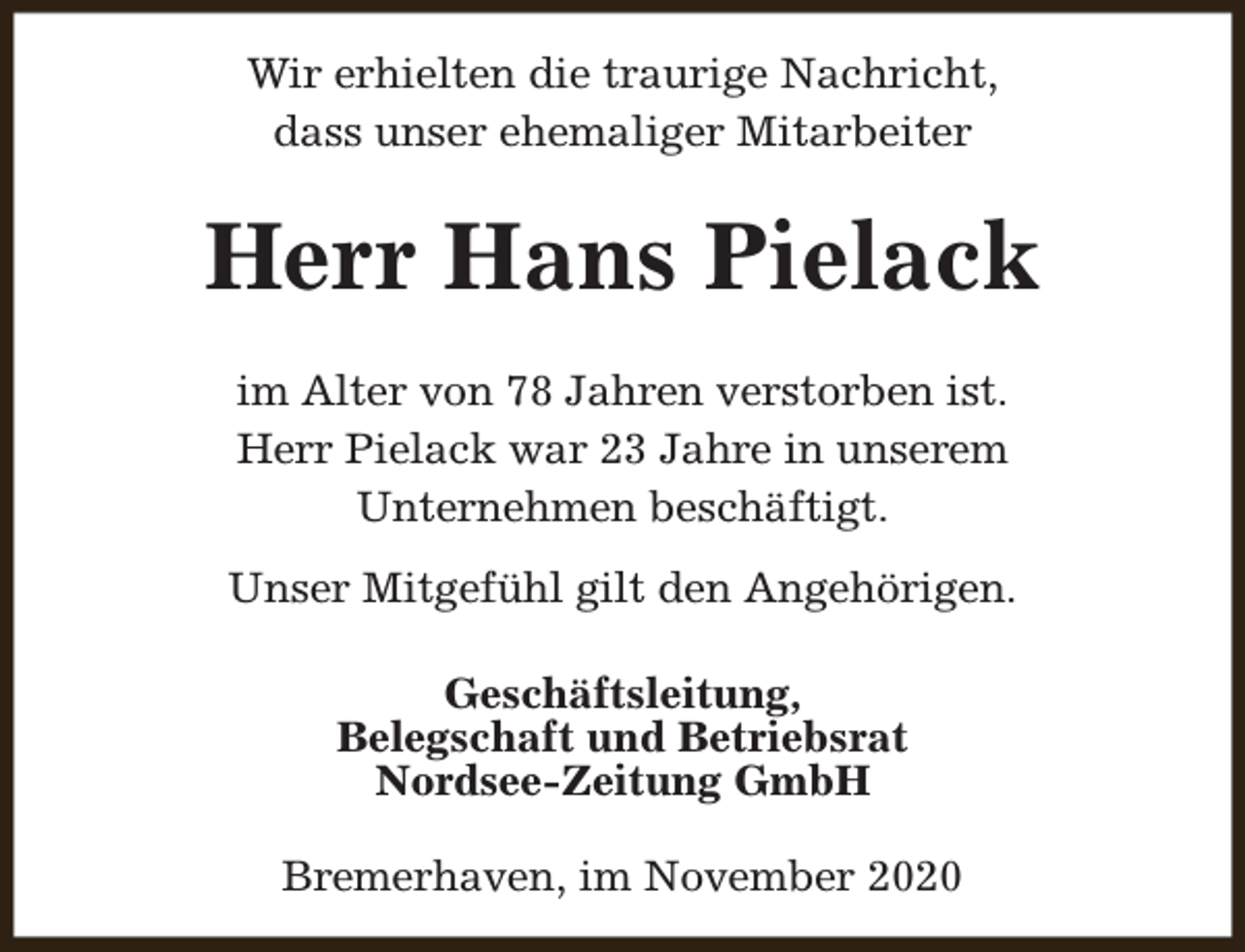 <p>Wir erhielten die traurige Nachricht,<br />dass unser ehemaliger Mitarbeiter</p><p>Herr Hans Pielack<br />im Alter von 78 Jahren verstorben ist.<br />Herr Pielack war 23 Jahre in unserem<br />Unternehmen beschäftigt.<br />Unser Mitgefühl gilt den Angehörigen.<br />Geschäftsleitung,<br />Belegschaft und Betriebsrat<br />Nordsee-Zeitung GmbH<br />Bremerhaven, im November 2020</p>