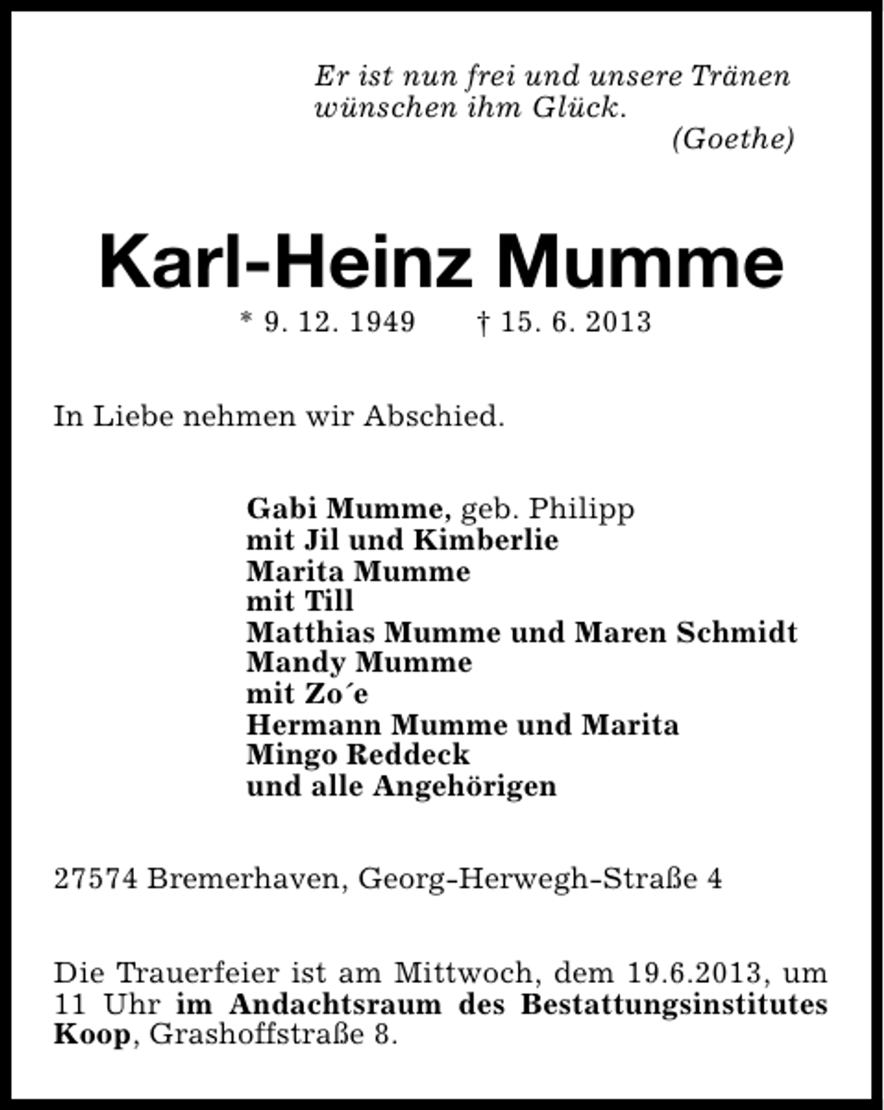 <p>Er ist nun frei und unsere Tränen<br />wünschen ihm Glück.<br />(Goethe)</p><p>Karl-Heinz Mumme<br />* 9. 12. 1949</p><p>† 15. 6. 2013</p><p>In Liebe nehmen wir Abschied.<br />Gabi Mumme, geb. Philipp<br />mit Jil und Kimberlie<br />Marita Mumme<br />mit Till<br />Matthias Mumme und Maren Schmidt<br />Mandy Mumme<br />mit Zo´e<br />Hermann Mumme und Marita<br />Mingo Reddeck<br />und alle Angehörigen<br />27574 Bremerhaven, Georg-Herwegh-Straße 4<br />Die Trauerfeier ist am Mittwoch, dem 19.6.2013, um<br />11 Uhr im Andachtsraum des Bestattungsinstitutes<br />Koop, Grashoffstraße 8.</p>