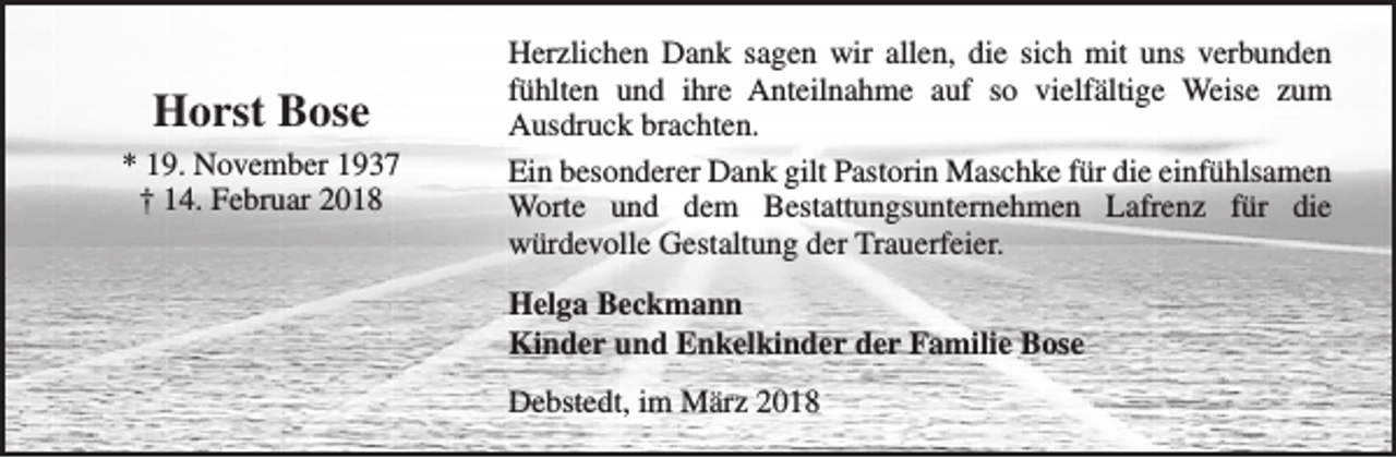 <p>Horst Bose<br />* 19. November 1937<br />† 14. Februar 2018</p><p>Herzlichen Dank sagen wir allen, die sich mit uns verbunden<br />fühlten und ihre Anteilnahme auf so vielfältige Weise zum<br />Ausdruck brachten.<br />Ein besonderer Dank gilt Pastorin Maschke für die einfühlsamen<br />Worte und dem Bestattungsunternehmen Lafrenz für die<br />würdevolle Gestaltung der Trauerfeier.<br />Helga Beckmann<br />Kinder und Enkelkinder der Familie Bose<br />Debstedt, im März 2018</p>