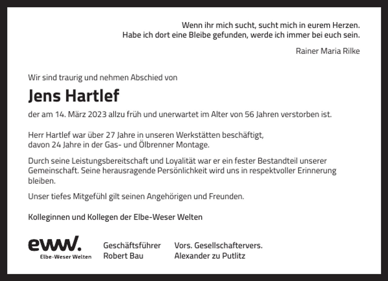 <p>Wenn ihr mich sucht, sucht mich in eurem Herzen.<br />Habe ich dort eine Bleibe gefunden, werde ich immer bei euch sein.<br />Rainer Maria Rilke<br />Wir sind traurig und nehmen Abschied von</p><p>Jens Hartlef<br />der am 14. März 2023 allzu früh und unerwartet im Alter von 56 Jahren verstorben ist.<br />Herr Hartlef war über 27 Jahre in unseren Werkstätten beschäftigt,<br />davon 24 Jahre in der Gas- und Ölbrenner Montage.<br />Durch seine Leistungsbereitschaft und Loyalität war er ein fester Bestandteil unserer<br />Gemeinschaft. Seine herausragende Persönlichkeit wird uns in respektvoller Erinnerung<br />bleiben.<br />Unser tiefes Mitgefühl gilt seinen Angehörigen und Freunden.<br />Kolleginnen und Kollegen der Elbe-Weser Welten<br />Geschäftsführer<br />Robert Bau</p><p>Vors. Gesellschaftervers.<br />Alexander zu Putlitz</p>