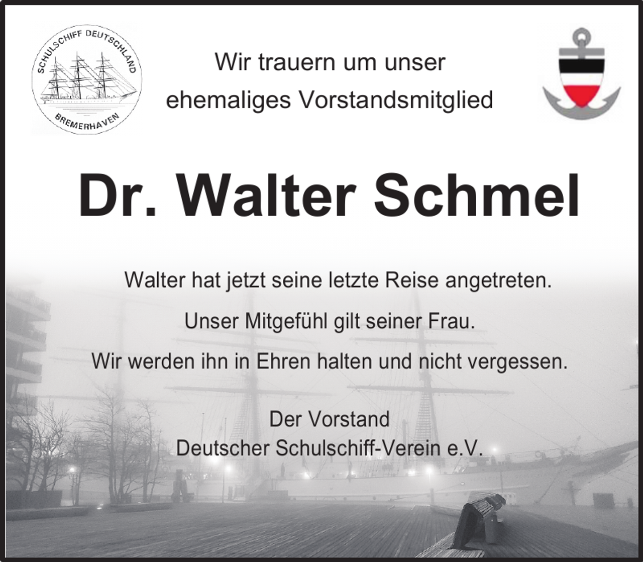 <p>Wir trauern um unser<br />ehemaliges Vorstandsmitglied</p><p>Dr. Walter Schmel<br />Walter hat jetzt seine letzte Reise angetreten.<br />Unser Mitgefühl gilt seiner Frau.<br />Wir werden ihn in Ehren halten und nicht vergessen.<br />Der Vorstand<br />Deutscher Schulschiff-Verein e.V.</p>