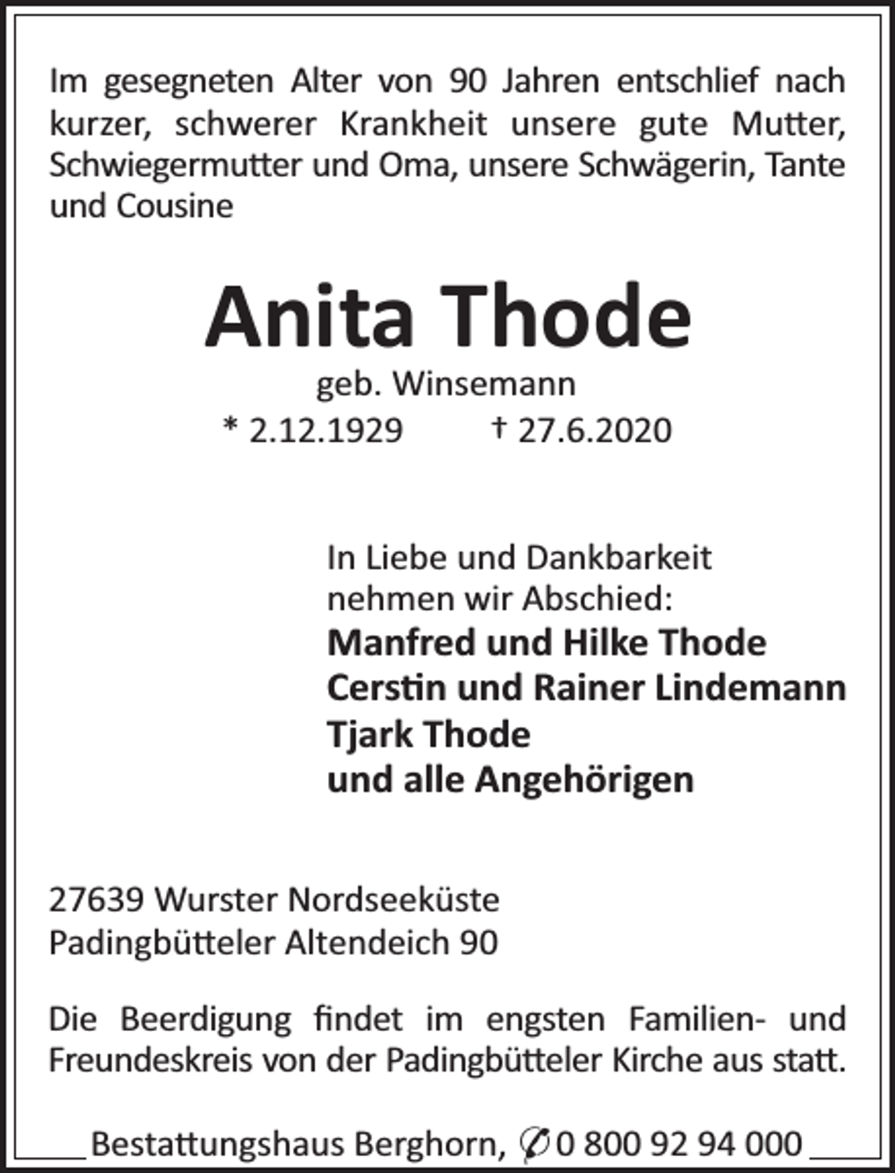 <p>Im gesegneten Alter von 90 Jahren entschlief nach<br />kurzer, schwerer Krankheit unsere gute Mu er,<br />Schwiegermu er und Oma, unsere Schwägerin, Tante<br />und Cousine</p>
<p>Anita Thode<br />geb. Winsemann<br />* 2.12.1929<br />† 27.6.2020</p>
<p>In Liebe und Dankbarkeit<br />nehmen wir Abschied:</p>
<p>Manfred und Hilke Thode<br />Cers n und Rainer Lindemann<br />Tjark Thode<br />und alle Angehörigen<br />27639 Wurster Nordseeküste<br />Padingbü eler Altendeich 90<br />Die Beerdigung ﬁndet im engsten Familien- und<br />Freundeskreis von der Padingbü eler Kirche aus sta .<br />Besta ungshaus Berghorn, * 0 800 92 94 000</p>