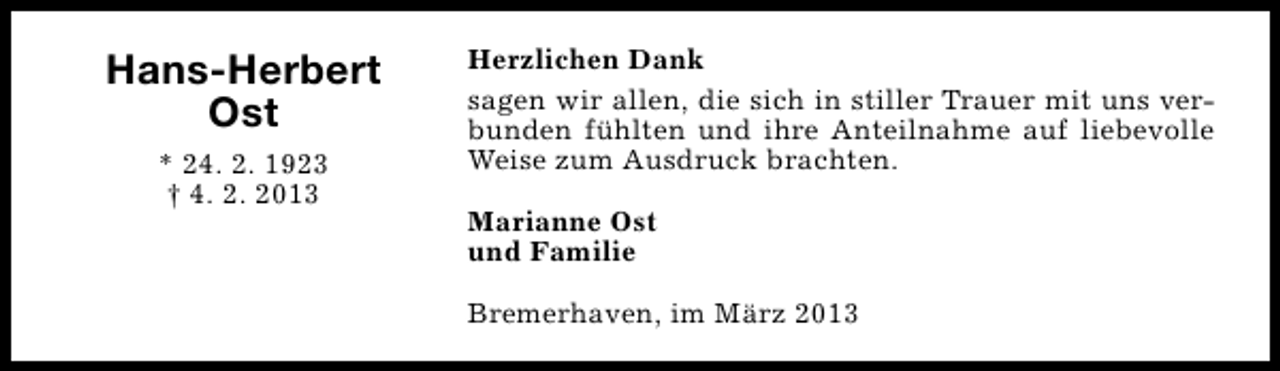 <p>Hans-Herbert<br />Ost<br />* 24. 2. 1923<br />† 4. 2. 2013</p><p>Herzlichen Dank<br />sagen wir allen, die sich in stiller Trauer mit uns verbunden fühlten und ihre Anteilnahme auf liebevolle<br />Weise zum Ausdruck brachten.<br />Marianne Ost<br />und Familie<br />Bremerhaven, im März 2013</p>