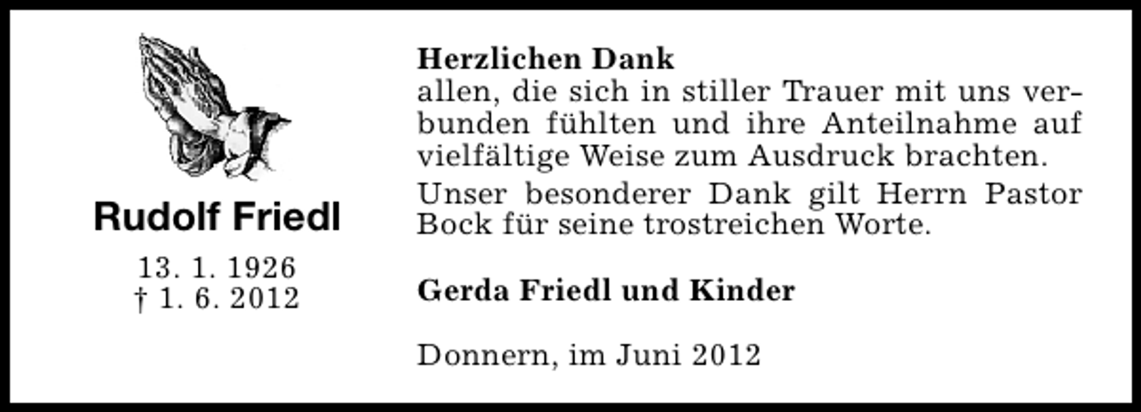 <p>Rudolf Friedl<br />13. 1. 1926<br />† 1. 6. 2012</p><p>Herzlichen Dank<br />allen, die sich in stiller Trauer mit uns verbunden fühlten und ihre Anteilnahme auf<br />vielfältige Weise zum Ausdruck brachten.<br />Unser besonderer Dank gilt Herrn Pastor<br />Bock für seine trostreichen Worte.<br />Gerda Friedl und Kinder<br />Donnern, im Juni 2012</p>