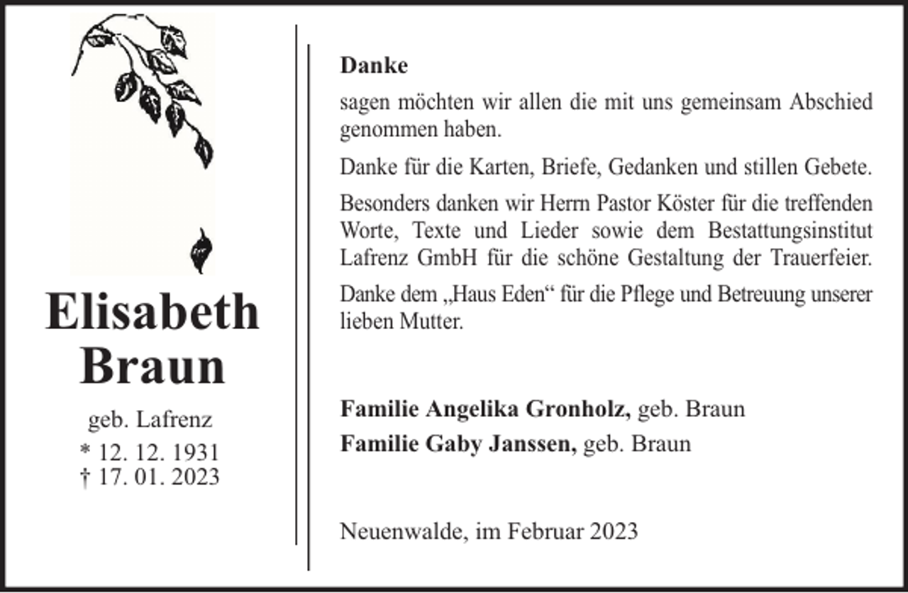 <p>Danke</p><p>Elisabeth<br />Braun<br />geb. Lafrenz<br />* 12. 12. 1931<br />† 17. 01. 2023</p><p>sagen möchten wir allen die mit uns gemeinsam Abschied<br />genommen haben.<br />Danke für die Karten, Briefe, Gedanken und stillen Gebete.<br />Besonders danken wir Herrn Pastor Köster für die treffenden<br />Worte, Texte und Lieder sowie dem Bestattungsinstitut<br />Lafrenz GmbH für die schöne Gestaltung der Trauerfeier.<br />Danke dem „Haus Eden“ für die Pflege und Betreuung unserer<br />lieben Mutter.<br />Familie Angelika Gronholz, geb. Braun<br />Familie Gaby Janssen, geb. Braun<br />Neuenwalde, im Februar 2023</p>