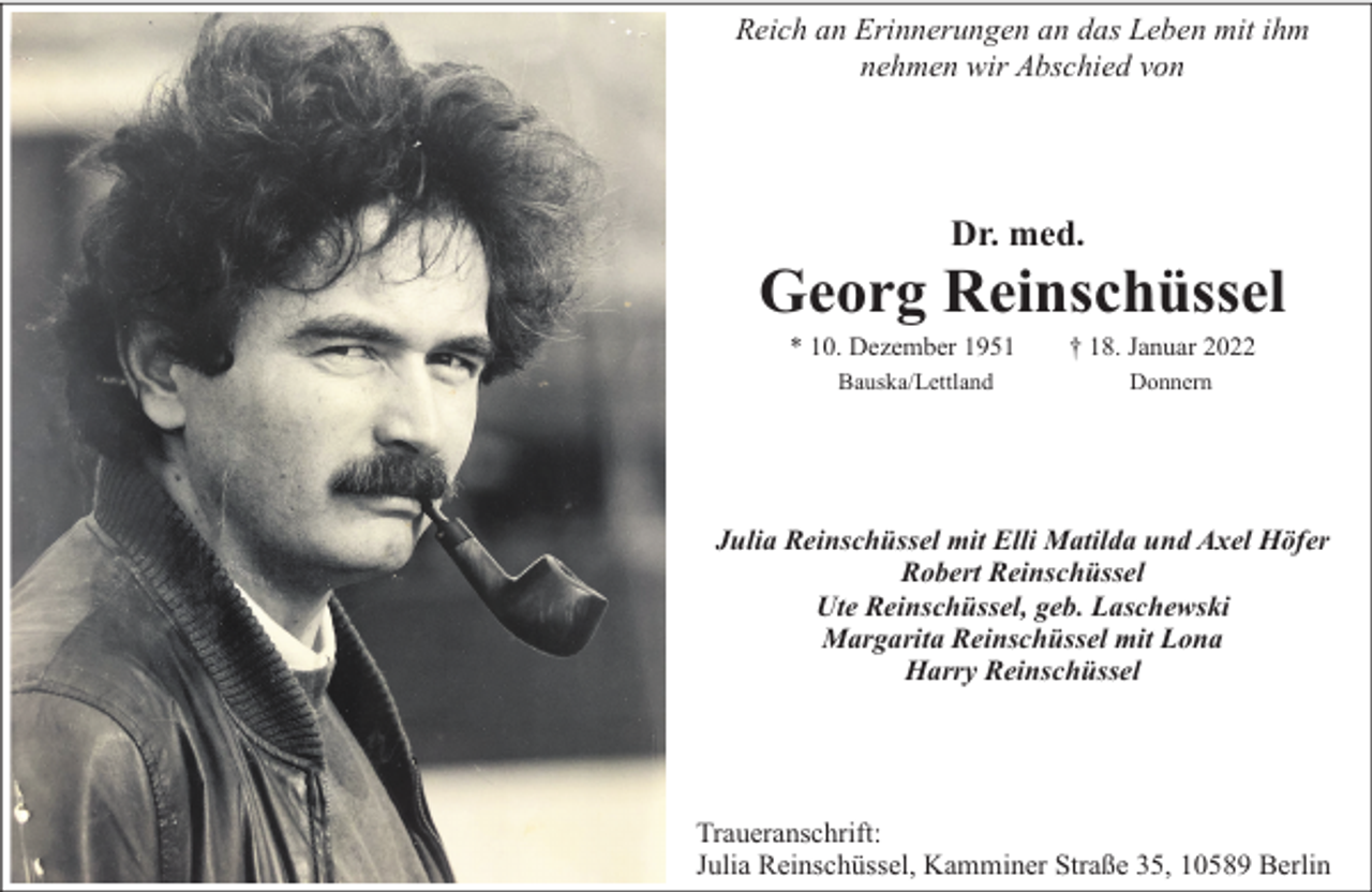 <p>Reich an Erinnerungen an das Leben mit ihm<br />nehmen wir Abschied von</p><p>Dr. med.</p><p>Georg Reinschüssel<br />* 10. Dezember 1951<br />Bauska/Lettland</p><p>† 18. Januar 2022<br />Donnern</p><p>Julia Reinschüssel mit Elli Matilda und Axel Höfer<br />Robert Reinschüssel<br />Ute Reinschüssel, geb. Laschewski<br />Margarita Reinschüssel mit Lona<br />Harry Reinschüssel</p><p>Traueranschrift:<br />Julia Reinschüssel, Kamminer Straße 35, 10589 Berlin</p>