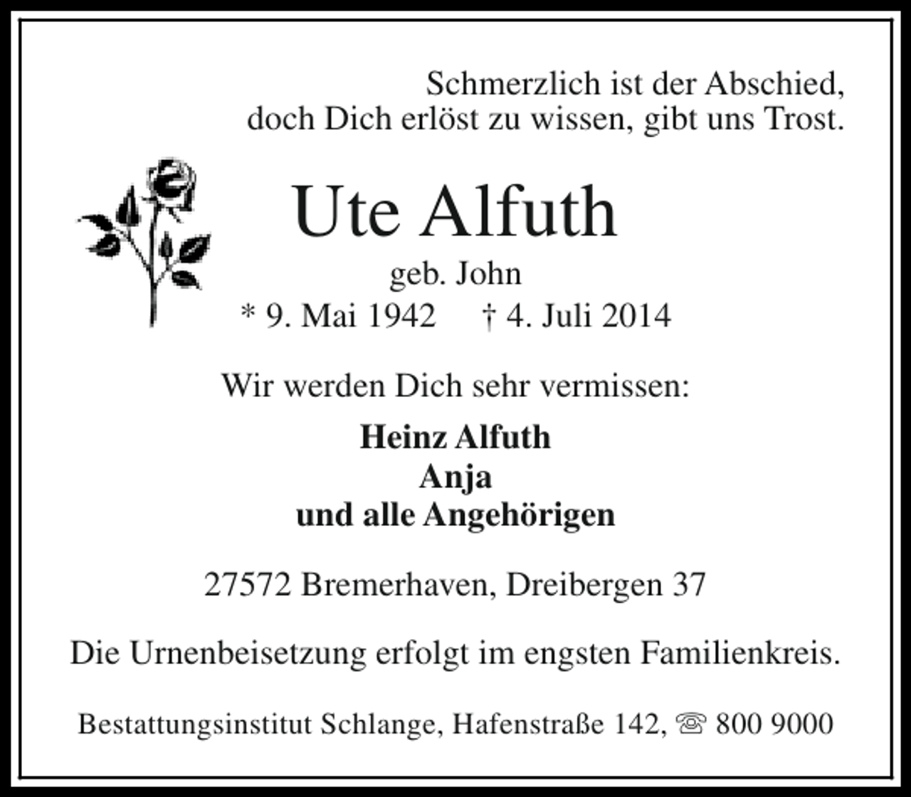 <p>Schmerzlich ist der Abschied,<br />doch Dich erlöst zu wissen, gibt uns Trost.</p><p>Ute Alfuth</p><p>geb. John<br />* 9. Mai 1942 † 4. Juli 2014<br />Wir werden Dich sehr vermissen:<br />Heinz Alfuth<br />Anja<br />und alle Angehörigen<br />27572 Bremerhaven, Dreibergen 37<br />Die Urnenbeisetzung erfolgt im engsten Familienkreis.<br />Bestattungsinstitut Schlange, Hafenstraße 142, s 800 9000</p>