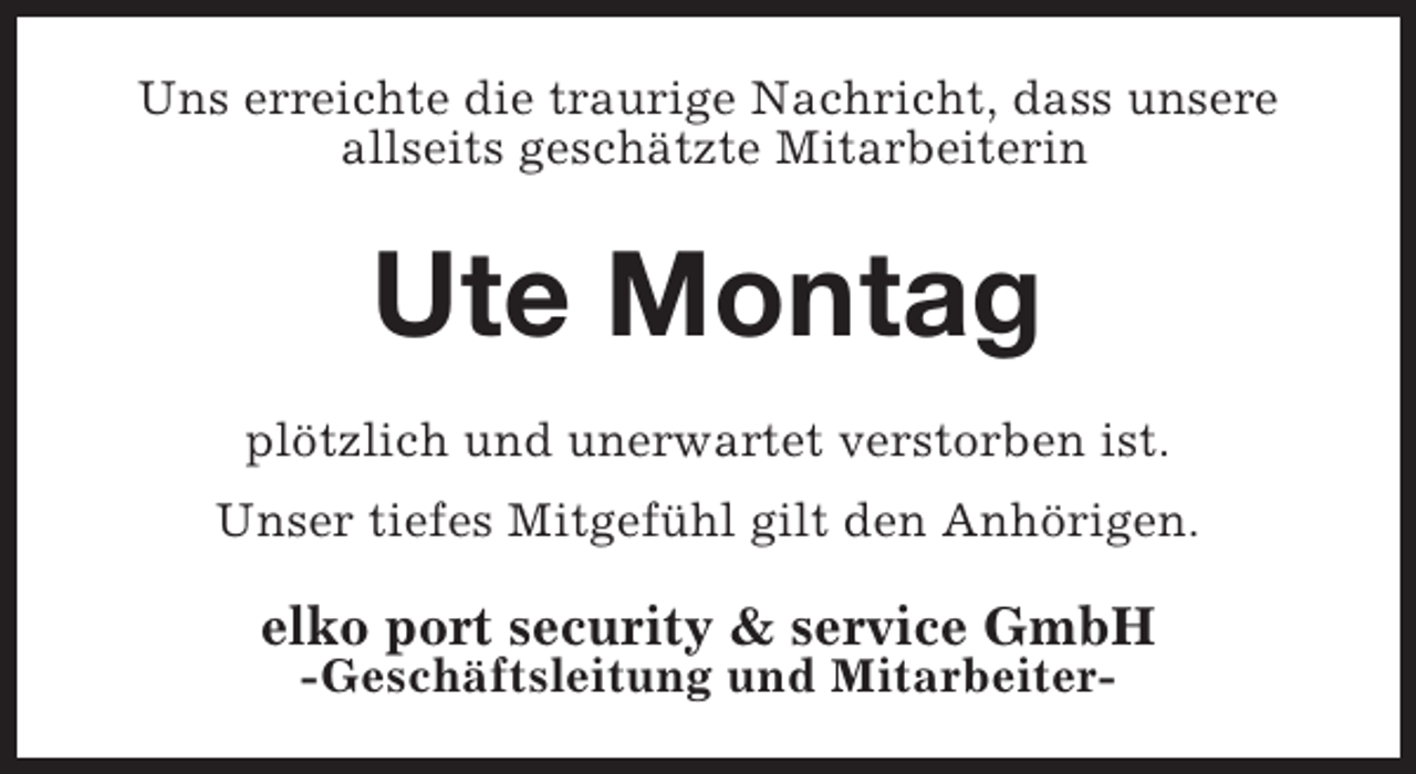 <p>Uns erreichte die traurige Nachricht, dass unsere<br />allseits geschätzte Mitarbeiterin</p><p>Ute Montag<br />plötzlich und unerwartet verstorben ist.<br />Unser tiefes Mitgefühl gilt den Anhörigen.</p><p>elko port security &amp; service GmbH<br />-Geschäftsleitung und Mitarbeiter-</p>