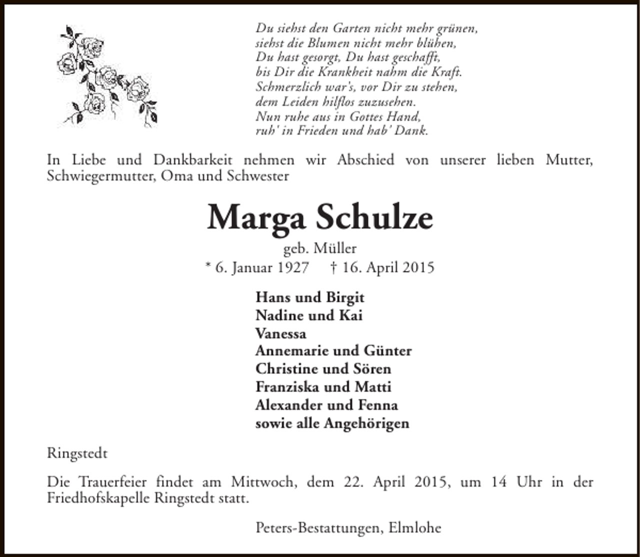 <p>Du siehst den Garten nicht mehr grünen,<br />siehst die Blumen nicht mehr blühen,<br />Du hast gesorgt, Du hast geschafft,<br />bis Dir die Krankheit nahm die Kraft.<br />Schmerzlich war's, vor Dir zu stehen,<br />dem Leiden hilflos zuzusehen.<br />Nun ruhe aus in Gottes Hand,<br />ruh' in Frieden und hab' Dank.</p><p>In Liebe und Dankbarkeit nehmen wir Abschied von unserer lieben Mutter,<br />Schwiegermutter, Oma und Schwester</p><p>Marga Schulze</p><p>geb. Müller<br />* 6. Januar 1927 † 16. April 2015<br />Hans und Birgit<br />Nadine und Kai<br />Vanessa<br />Annemarie und Günter<br />Christine und Sören<br />Franziska und Matti<br />Alexander und Fenna<br />sowie alle Angehörigen<br />Ringstedt<br />Die Trauerfeier findet am Mittwoch, dem 22. April 2015, um 14 Uhr in der<br />Friedhofskapelle Ringstedt statt.<br />Peters-Bestattungen, Elmlohe</p>