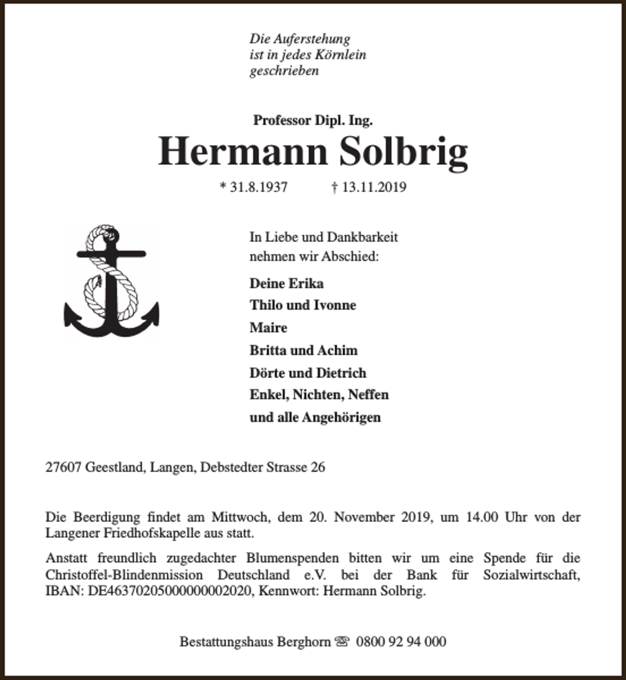 <p>Die Auferstehung<br />ist in jedes Körnlein<br />geschrieben<br />Professor Dipl. Ing.</p><p>Hermann Solbrig<br />* 31.8.1937</p><p>† 13.11.2019</p><p>In Liebe und Dankbarkeit<br />nehmen wir Abschied:<br />Deine Erika<br />Thilo und Ivonne<br />Maire<br />Britta und Achim<br />Dörte und Dietrich<br />Enkel, Nichten, Neffen<br />und alle Angehörigen<br />27607 Geestland, Langen, Debstedter Strasse 26<br />Die Beerdigung findet am Mittwoch, dem 20. November 2019, um 14.00 Uhr von der<br />Langener Friedhofskapelle aus statt.<br />Anstatt freundlich zugedachter Blumenspenden bitten wir um eine Spende für die<br />Christoffel-Blindenmission Deutschland e.V. bei der Bank für Sozialwirtschaft,<br />IBAN: DE46370205000000002020, Kennwort: Hermann Solbrig.<br />Bestattungshaus Berghorn s 0800 92 94 000</p>