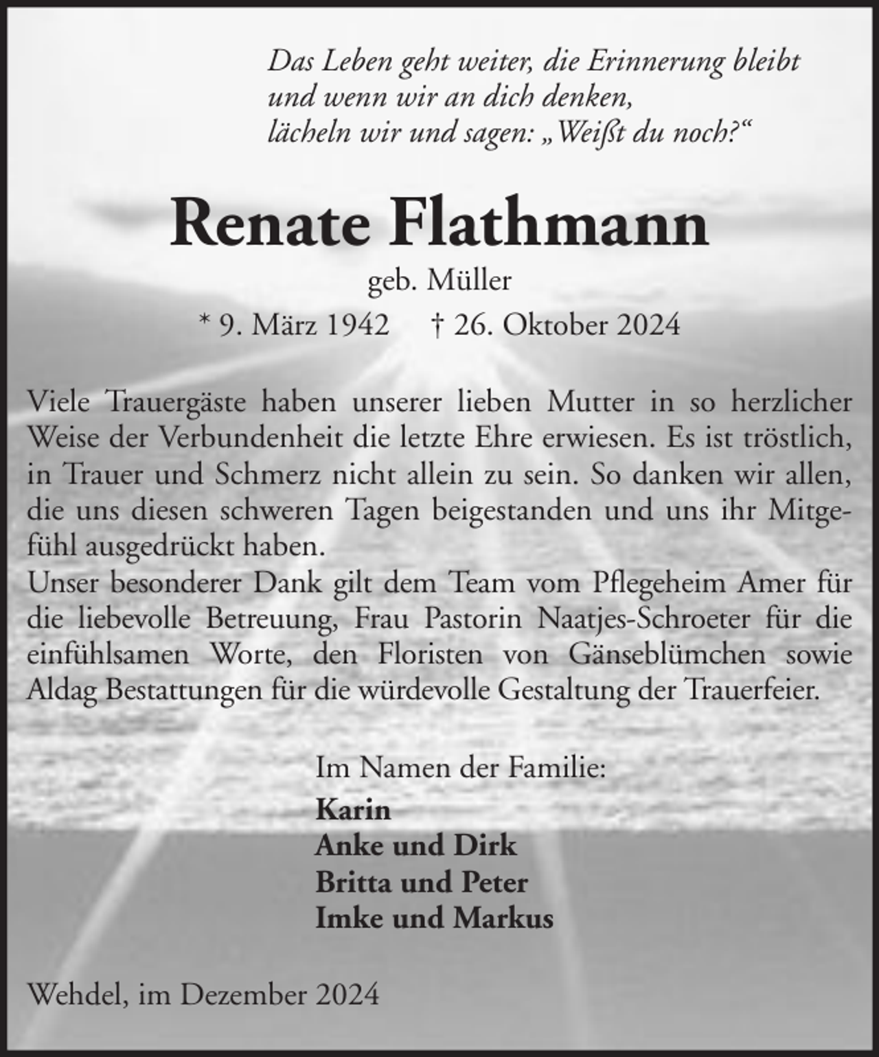 <p>Das Leben geht weiter, die Erinnerung bleibt<br />und wenn wir an dich denken,<br />lächeln wir und sagen: „Weißt du noch?“</p><p>Renate Flathmann<br />geb. Müller<br />* 9. März 1942 † 26. Oktober 2024</p><p>Viele Trauergäste haben unserer lieben Mutter in so herzlicher<br />Weise der Verbundenheit die letzte Ehre erwiesen. Es ist tröstlich,<br />in Trauer und Schmerz nicht allein zu sein. So danken wir allen,<br />die uns diesen schweren Tagen beigestanden und uns ihr Mitgefühl ausgedrückt haben.<br />Unser besonderer Dank gilt dem Team vom Pflegeheim Amer für<br />die liebevolle Betreuung, Frau Pastorin Naatjes-Schroeter für die<br />einfühlsamen Worte, den Floristen von Gänseblümchen sowie<br />Aldag Bestattungen für die würdevolle Gestaltung der Trauerfeier.<br />Im Namen der Familie:<br />Karin<br />Anke und Dirk<br />Britta und Peter<br />Imke und Markus<br />Wehdel, im Dezember 2024</p>