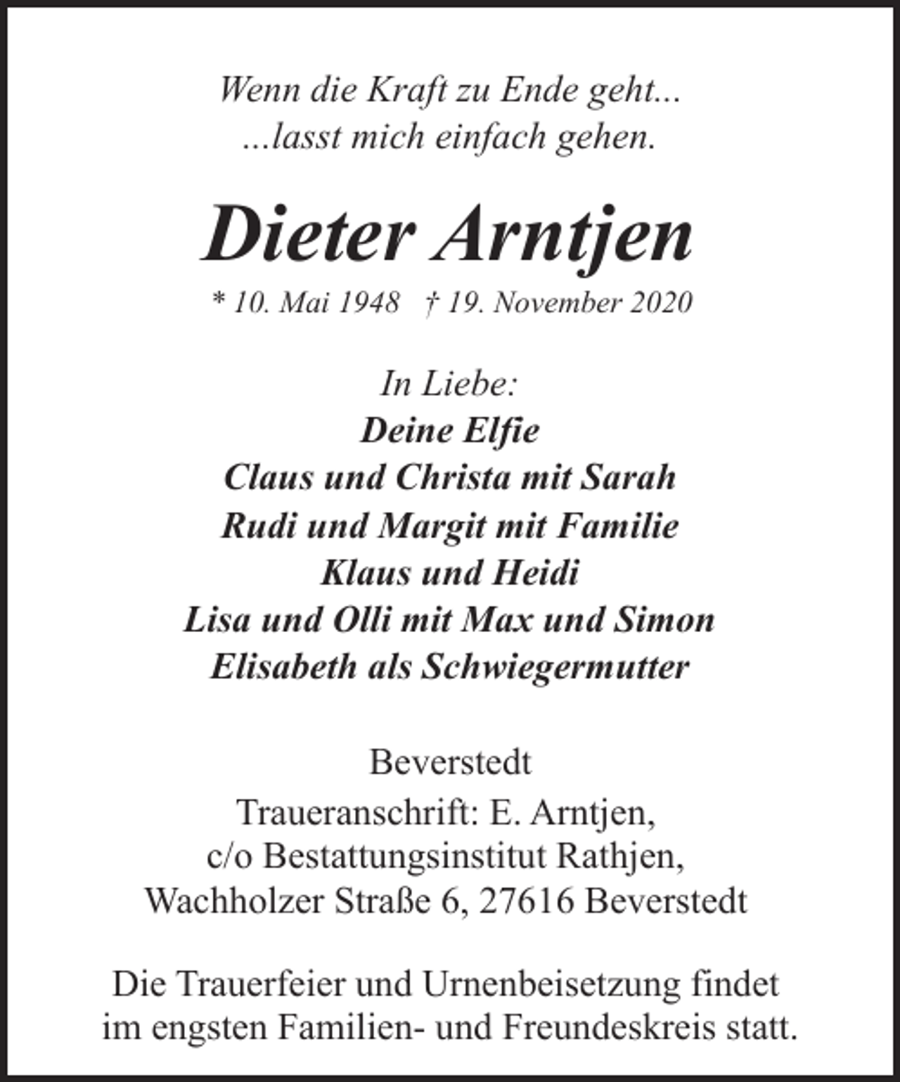 <p>Wenn die Kraft zu Ende geht...<br />...lasst mich einfach gehen.</p><p>Dieter Arntjen<br />* 10. Mai 1948 † 19. November 2020</p><p>In Liebe:<br />Deine Elfie<br />Claus und Christa mit Sarah<br />Rudi und Margit mit Familie<br />Klaus und Heidi<br />Lisa und Olli mit Max und Simon<br />Elisabeth als Schwiegermutter<br />Beverstedt<br />Traueranschrift: E. Arntjen,<br />c/o Bestattungsinstitut Rathjen,<br />Wachholzer Straße 6, 27616 Beverstedt<br />Die Trauerfeier und Urnenbeisetzung findet<br />im engsten Familien- und Freundeskreis statt.</p>
