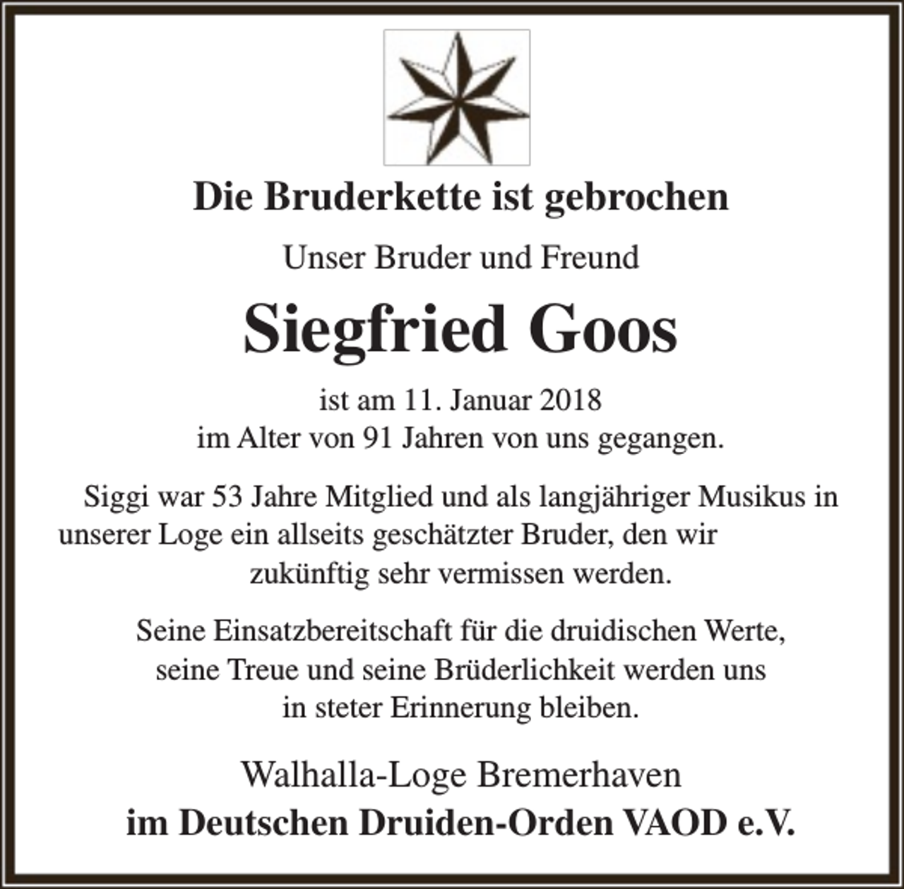 <p>Die Bruderkette ist gebrochen<br />Unser Bruder und Freund</p><p>Siegfried Goos<br />ist am 11. Januar 2018<br />im Alter von 91 Jahren von uns gegangen.<br />Siggi war 53 Jahre Mitglied und als langjähriger Musikus in<br />unserer Loge ein allseits geschätzter Bruder, den wir<br />zukünftig sehr vermissen werden.<br />Seine Einsatzbereitschaft für die druidischen Werte,<br />seine Treue und seine Brüderlichkeit werden uns<br />in steter Erinnerung bleiben.</p><p>Walhalla-Loge Bremerhaven<br />im Deutschen Druiden-Orden VAOD e.V.</p>