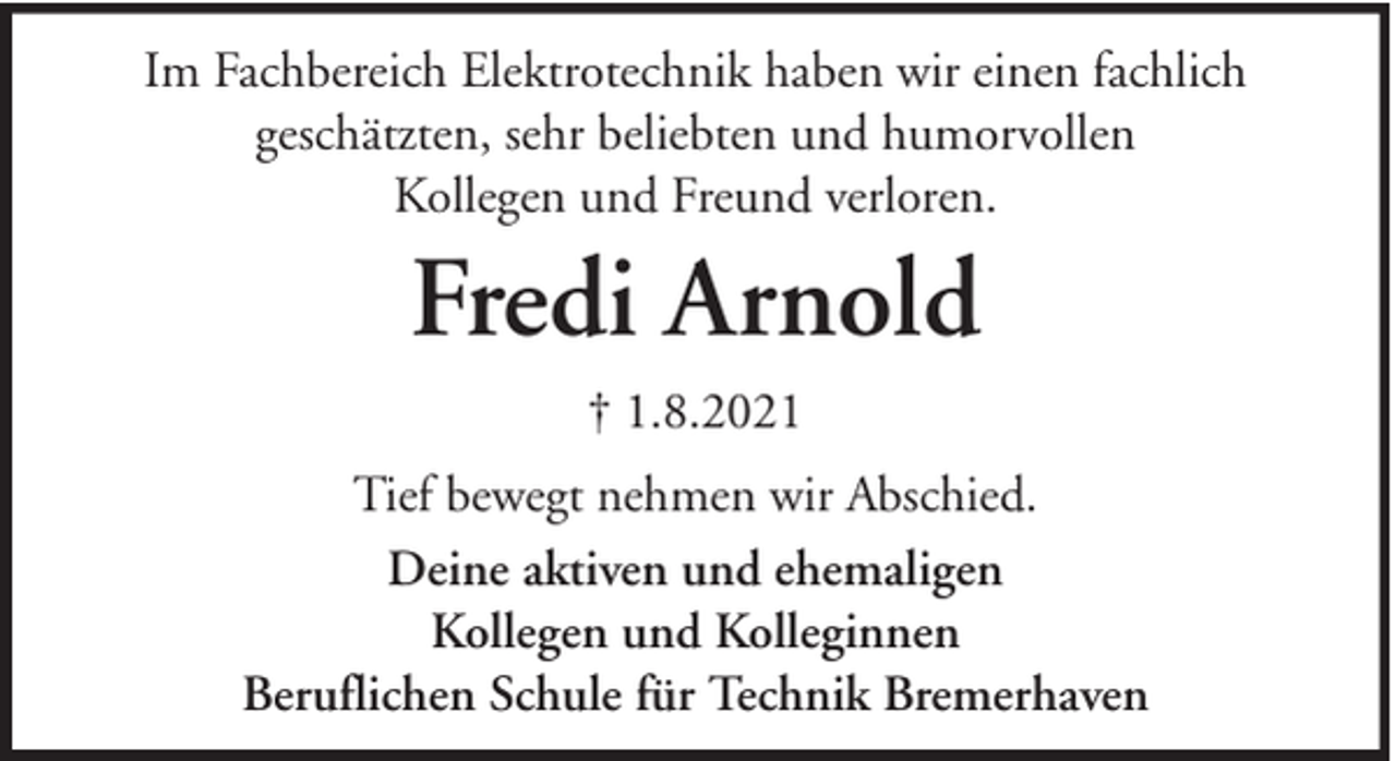 <p>Im Fachbereich Elektrotechnik haben wir einen fachlich<br />geschätzten, sehr beliebten und humorvollen<br />Kollegen und Freund verloren.</p><p>Fredi Arnold<br />† 1.8.2021<br />Tief bewegt nehmen wir Abschied.<br />Deine aktiven und ehemaligen<br />Kollegen und Kolleginnen<br />Beruflichen Schule für Technik Bremerhaven</p>
