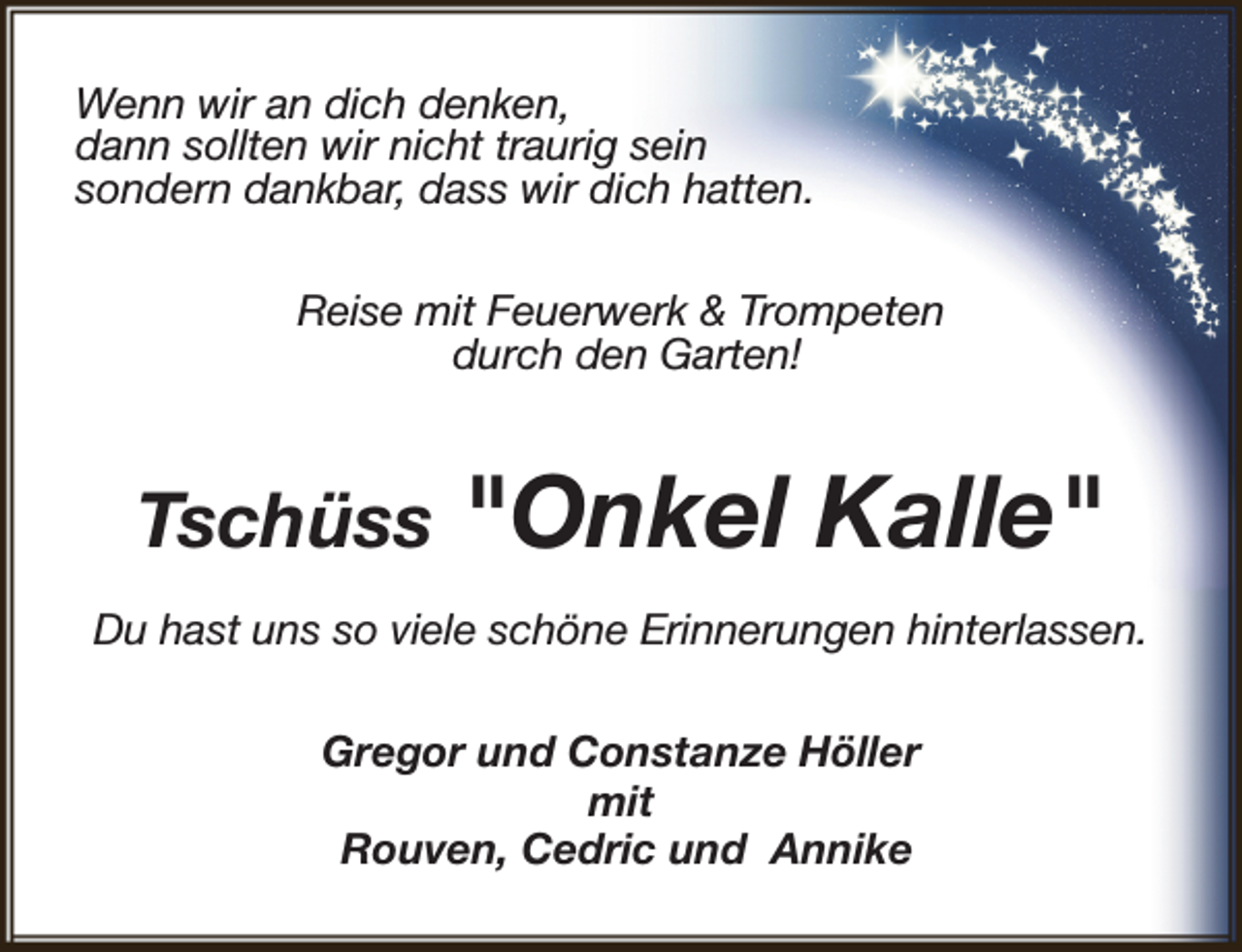 <p>Wenn wir an dich denken,<br />dann sollten wir nicht traurig sein<br />sondern dankbar, dass wir dich hatten.<br />Reise mit Feuerwerk &amp; Trompeten<br />durch den Garten!</p><p>Tschüss</p><p>"Onkel Kalle"</p><p>Du hast uns so viele schöne Erinnerungen hinterlassen.<br />Gregor und Constanze Höller<br />mit<br />Rouven, Cedric und Annike</p>