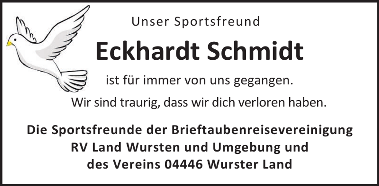 <p>Unser Sportsfreund</p><p>Eckhardt Schmidt<br />ist für immer von uns gegangen.<br />Wir sind traurig, dass wir dich verloren haben.<br />Die Sportsfreunde der Brieftaubenreisevereinigung<br />RV Land Wursten und Umgebung und<br />des Vereins 04446 Wurster Land</p>