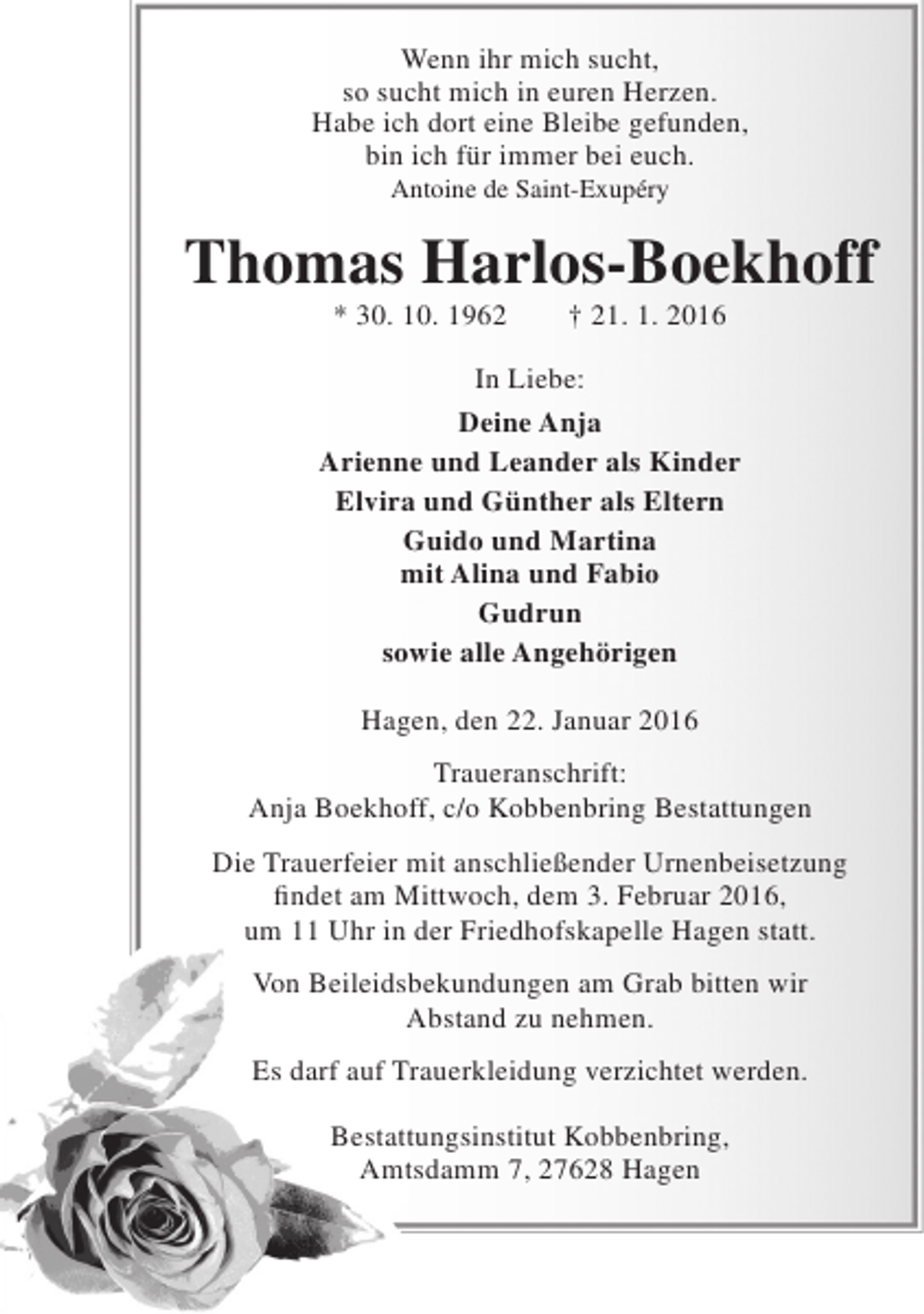 <p>Wenn ihr mich sucht,<br />so sucht mich in euren Herzen.<br />Habe ich dort eine Bleibe gefunden,<br />bin ich für immer bei euch.<br />Antoine de Saint-Exupéry</p><p>Thomas Harlos-Boekhoff<br />* 30. 10. 1962</p><p>† 21. 1. 2016</p><p>In Liebe:<br />Deine Anja<br />Arienne und Leander als Kinder<br />Elvira und Günther als Eltern<br />Guido und Martina<br />mit Alina und Fabio<br />Gudrun<br />sowie alle Angehörigen<br />Hagen, den 22. Januar 2016<br />Traueranschrift:<br />Anja Boekhoff, c/o Kobbenbring Bestattungen<br />Die Trauerfeier mit anschließender Urnenbeisetzung<br />findet am Mittwoch, dem 3. Februar 2016,<br />um 11 Uhr in der Friedhofskapelle Hagen statt.<br />Von Beileidsbekundungen am Grab bitten wir<br />Abstand zu nehmen.<br />Es darf auf Trauerkleidung verzichtet werden.<br />Bestattungsinstitut Kobbenbring,<br />Amtsdamm 7, 27628 Hagen</p>