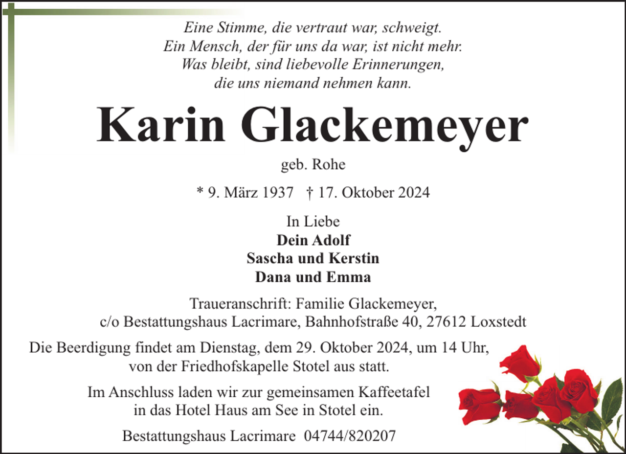<p>Eine Stimme, die vertraut war, schweigt.<br />Ein Mensch, der für uns da war, ist nicht mehr.<br />Was bleibt, sind liebevolle Erinnerungen,<br />die uns niemand nehmen kann.</p><p>Karin Glackemeyer<br />geb. Rohe</p><p>* 9. März 1937 † 17. Oktober 2024<br />In Liebe<br />Dein Adolf<br />Sascha und Kerstin<br />Dana und Emma<br />Traueranschrift: Familie Glackemeyer,<br />c/o Bestattungshaus Lacrimare, Bahnhofstraße 40, 27612 Loxstedt<br />Die Beerdigung findet am Dienstag, dem 29. Oktober 2024, um 14 Uhr,<br />von der Friedhofskapelle Stotel aus statt.<br />Im Anschluss laden wir zur gemeinsamen Kaffeetafel<br />in das Hotel Haus am See in Stotel ein.<br />Bestattungshaus Lacrimare 04744/820207</p>